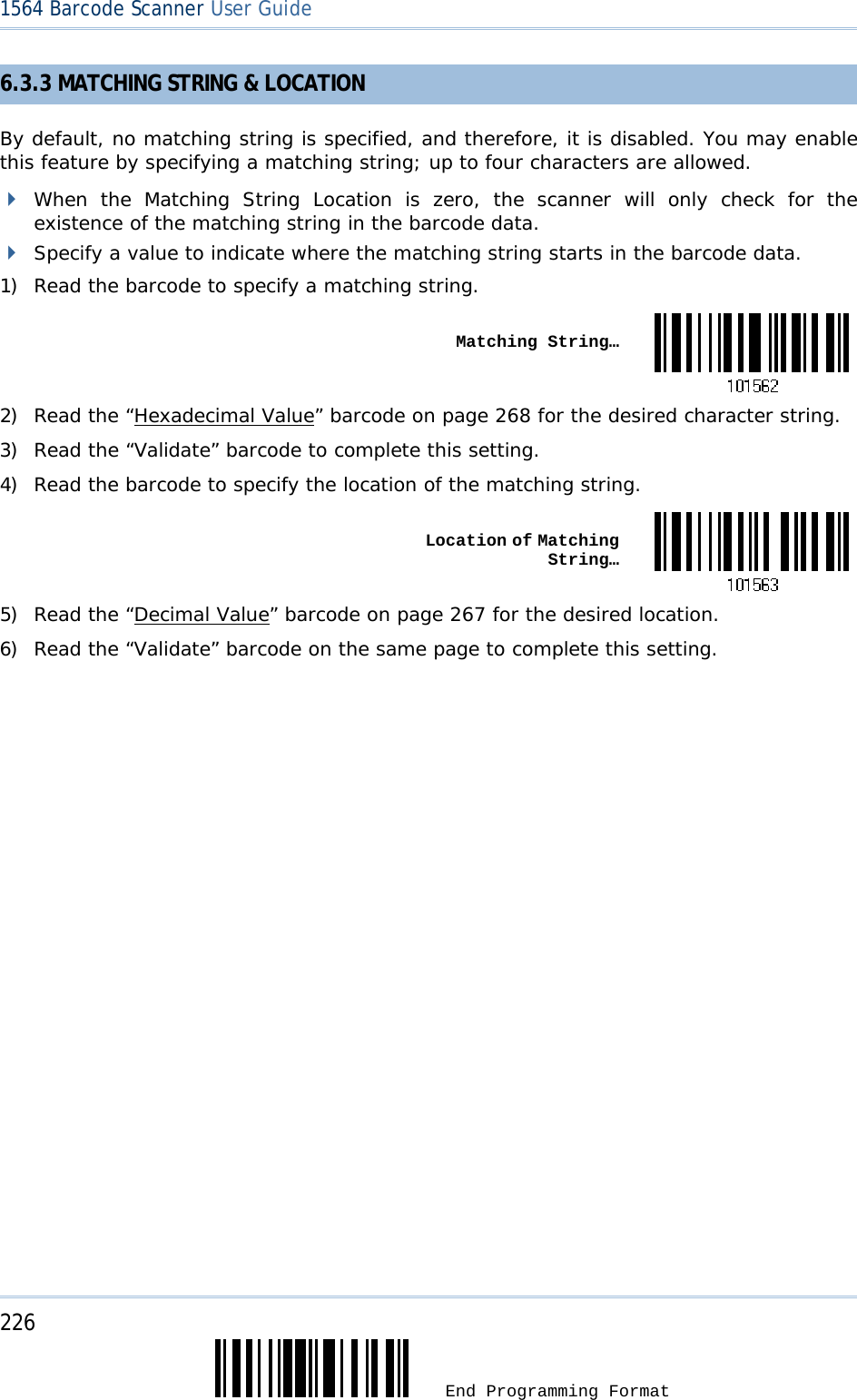 226  End Programming Format 1564 Barcode Scanner User Guide  6.3.3 MATCHING STRING &amp; LOCATION By default, no matching string is specified, and therefore, it is disabled. You may enable this feature by specifying a matching string; up to four characters are allowed.  When the Matching String Location is zero, the scanner will only check for the existence of the matching string in the barcode data.  Specify a value to indicate where the matching string starts in the barcode data. 1) Read the barcode to specify a matching string.  Matching String…2) Read the “Hexadecimal Value” barcode on page 268 for the desired character string.  3) Read the “Validate” barcode to complete this setting. 4) Read the barcode to specify the location of the matching string.  Location of Matching String…5) Read the “Decimal Value” barcode on page 267 for the desired location.  6) Read the “Validate” barcode on the same page to complete this setting.       