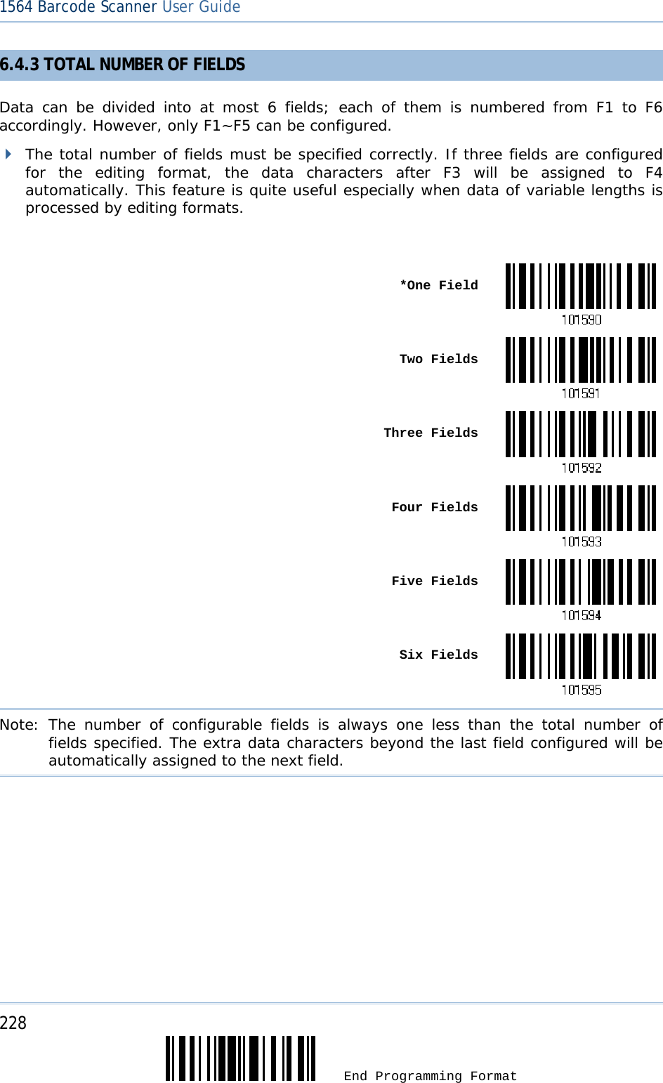 228  End Programming Format 1564 Barcode Scanner User Guide  6.4.3 TOTAL NUMBER OF FIELDS Data can be divided into at most 6 fields; each of them is numbered from F1 to F6 accordingly. However, only F1~F5 can be configured.   The total number of fields must be specified correctly. If three fields are configured for the editing format, the data characters after F3 will be assigned to F4 automatically. This feature is quite useful especially when data of variable lengths is processed by editing formats.   *One Field Two Fields Three Fields Four Fields Five Fields Six FieldsNote: The number of configurable fields is always one less than the total number of fields specified. The extra data characters beyond the last field configured will be automatically assigned to the next field.  