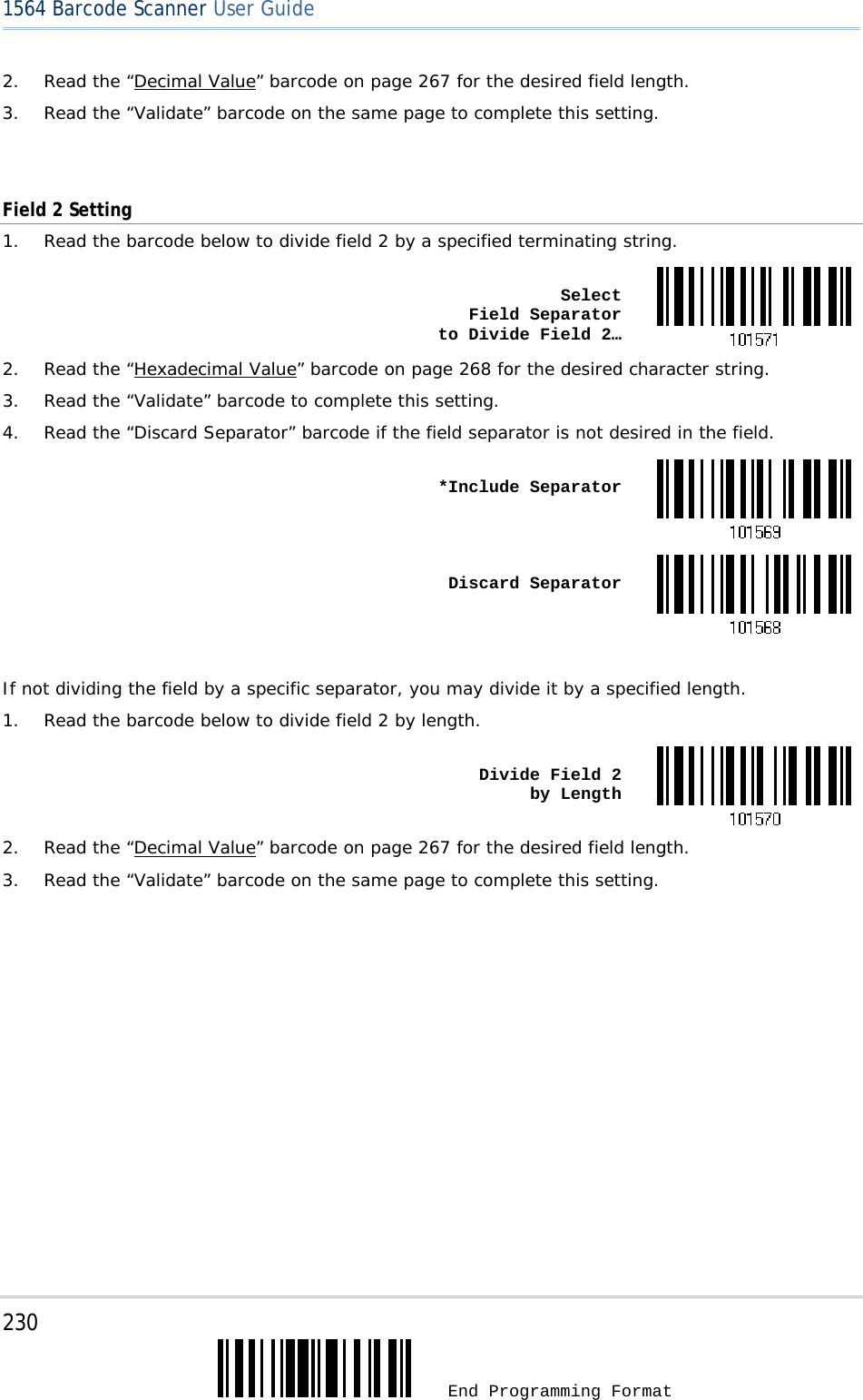 230  End Programming Format 1564 Barcode Scanner User Guide  2.  Read the “Decimal Value” barcode on page 267 for the desired field length. 3.  Read the “Validate” barcode on the same page to complete this setting.   Field 2 Setting 1.  Read the barcode below to divide field 2 by a specified terminating string.  Select  Field Separator  to Divide Field 2…2.  Read the “Hexadecimal Value” barcode on page 268 for the desired character string. 3.  Read the “Validate” barcode to complete this setting. 4.  Read the “Discard Separator” barcode if the field separator is not desired in the field.  *Include Separator Discard Separator If not dividing the field by a specific separator, you may divide it by a specified length. 1.  Read the barcode below to divide field 2 by length.  Divide Field 2  by Length2.  Read the “Decimal Value” barcode on page 267 for the desired field length. 3.  Read the “Validate” barcode on the same page to complete this setting.         