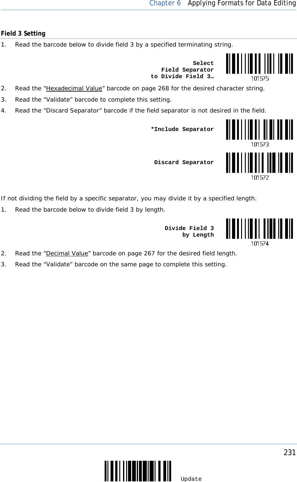     231 Update  Chapter 6  Applying Formats for Data Editing Field 3 Setting 1.  Read the barcode below to divide field 3 by a specified terminating string.  Select  Field Separator  to Divide Field 3…2.  Read the “Hexadecimal Value” barcode on page 268 for the desired character string. 3.  Read the “Validate” barcode to complete this setting. 4.  Read the “Discard Separator” barcode if the field separator is not desired in the field.  *Include Separator Discard Separator If not dividing the field by a specific separator, you may divide it by a specified length. 1.  Read the barcode below to divide field 3 by length.  Divide Field 3  by Length2.  Read the “Decimal Value” barcode on page 267 for the desired field length. 3.  Read the “Validate” barcode on the same page to complete this setting.                    