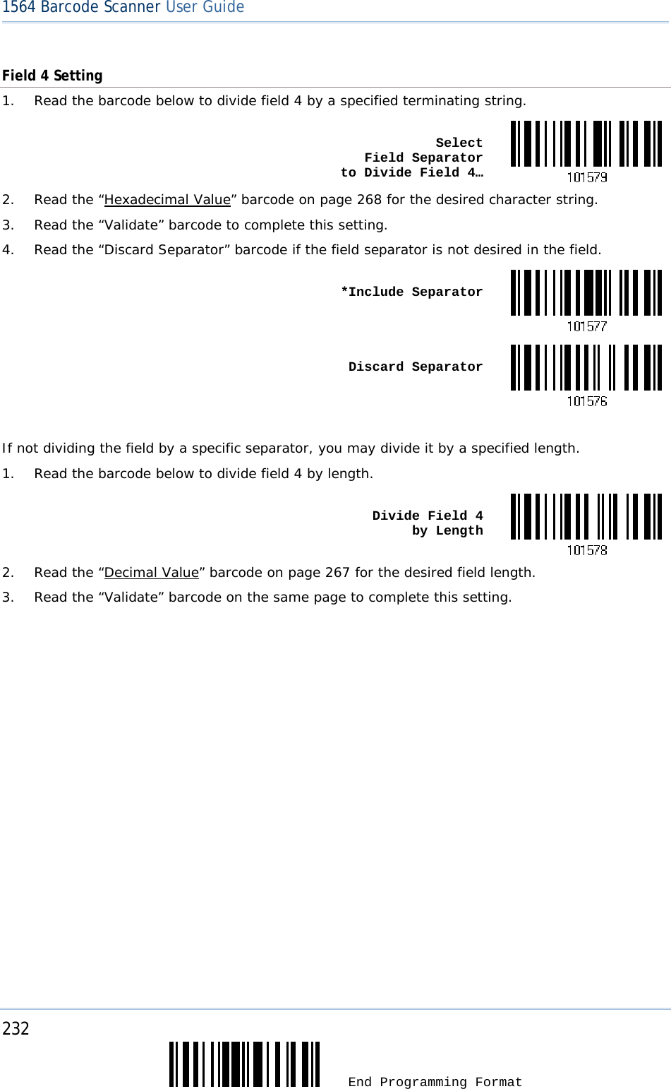 232  End Programming Format 1564 Barcode Scanner User Guide  Field 4 Setting 1.  Read the barcode below to divide field 4 by a specified terminating string.  Select  Field Separator  to Divide Field 4…2.  Read the “Hexadecimal Value” barcode on page 268 for the desired character string. 3.  Read the “Validate” barcode to complete this setting. 4.  Read the “Discard Separator” barcode if the field separator is not desired in the field.  *Include Separator Discard Separator If not dividing the field by a specific separator, you may divide it by a specified length. 1.  Read the barcode below to divide field 4 by length.  Divide Field 4  by Length2.  Read the “Decimal Value” barcode on page 267 for the desired field length. 3.  Read the “Validate” barcode on the same page to complete this setting.                    