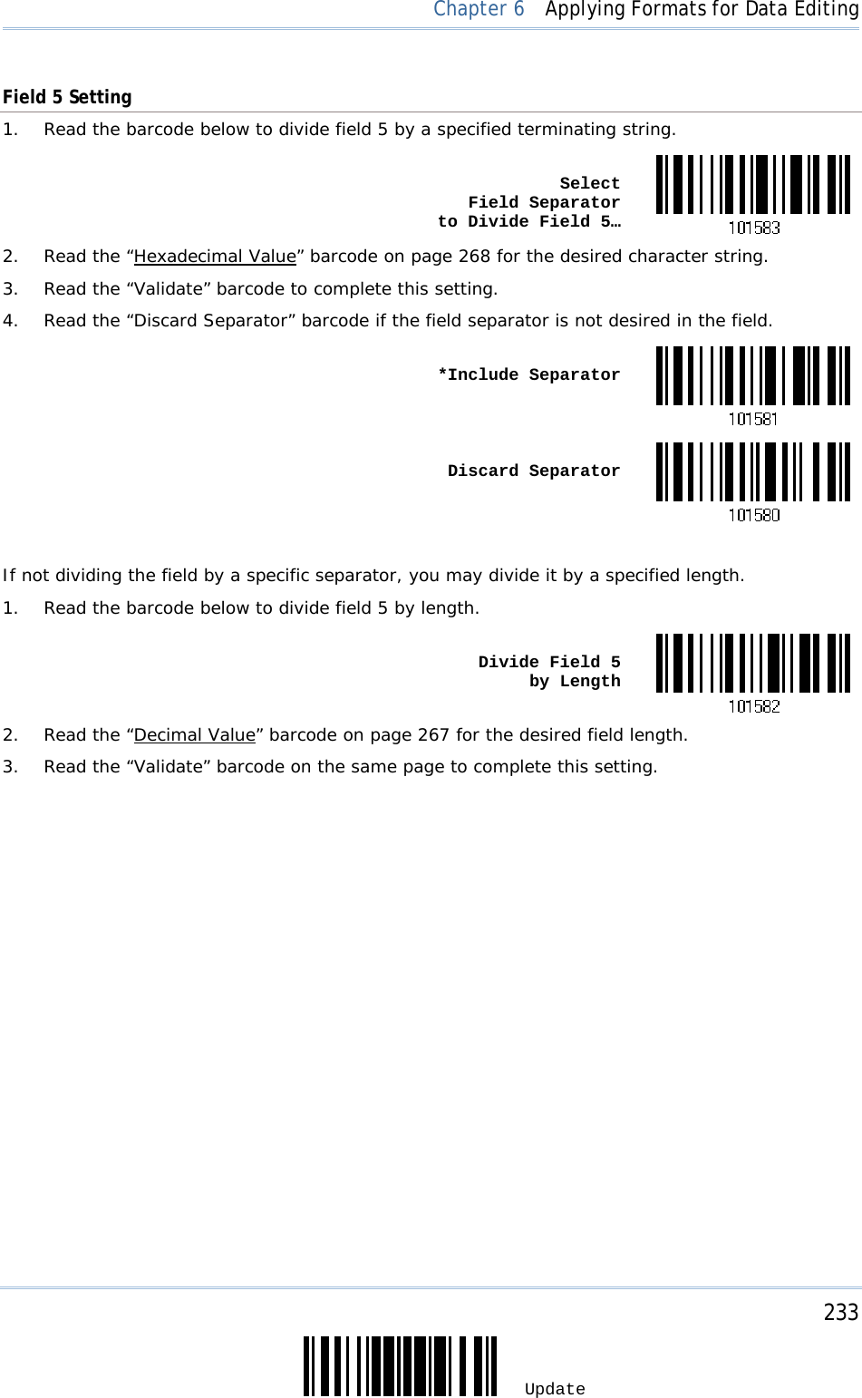     233 Update  Chapter 6  Applying Formats for Data Editing Field 5 Setting 1.  Read the barcode below to divide field 5 by a specified terminating string.  Select  Field Separator  to Divide Field 5…2.  Read the “Hexadecimal Value” barcode on page 268 for the desired character string. 3.  Read the “Validate” barcode to complete this setting. 4.  Read the “Discard Separator” barcode if the field separator is not desired in the field.  *Include Separator Discard Separator If not dividing the field by a specific separator, you may divide it by a specified length. 1.  Read the barcode below to divide field 5 by length.  Divide Field 5  by Length2.  Read the “Decimal Value” barcode on page 267 for the desired field length. 3.  Read the “Validate” barcode on the same page to complete this setting.         