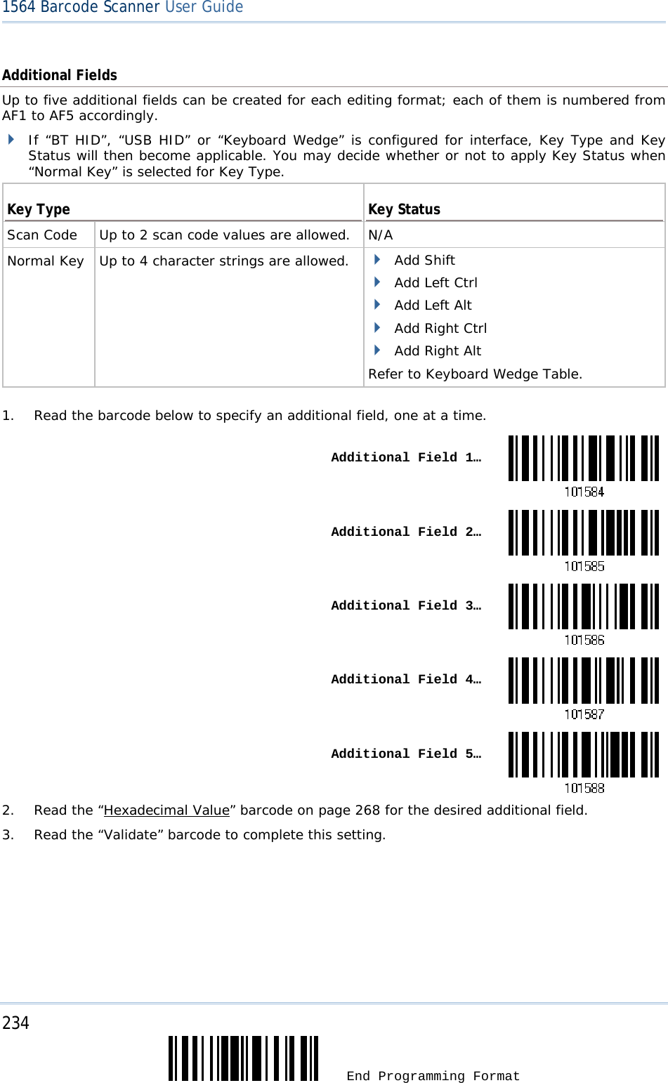 234  End Programming Format 1564 Barcode Scanner User Guide  Additional Fields Up to five additional fields can be created for each editing format; each of them is numbered from AF1 to AF5 accordingly.  If “BT HID”, “USB HID” or “Keyboard Wedge” is configured for interface, Key Type and Key Status will then become applicable. You may decide whether or not to apply Key Status when “Normal Key” is selected for Key Type.  Key Type  Key Status Scan Code   Up to 2 scan code values are allowed. N/A Normal Key   Up to 4 character strings are allowed.   Add Shift  Add Left Ctrl  Add Left Alt  Add Right Ctrl  Add Right Alt Refer to Keyboard Wedge Table.   1.  Read the barcode below to specify an additional field, one at a time.  Additional Field 1… Additional Field 2… Additional Field 3… Additional Field 4… Additional Field 5…2.  Read the “Hexadecimal Value” barcode on page 268 for the desired additional field. 3.  Read the “Validate” barcode to complete this setting.     