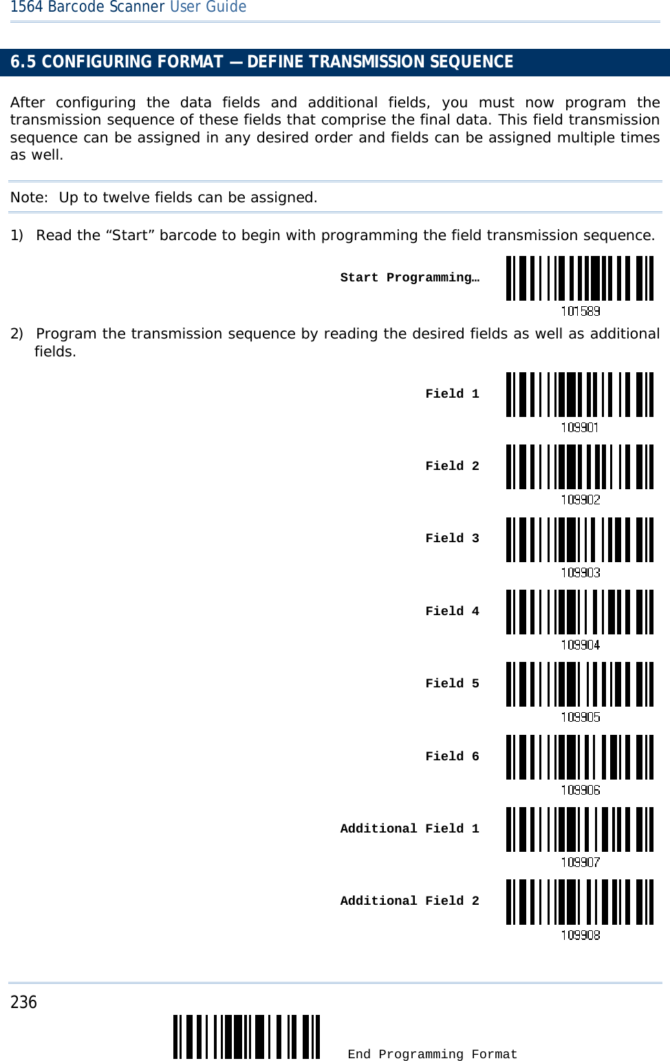 236  End Programming Format 1564 Barcode Scanner User Guide  6.5 CONFIGURING FORMAT — DEFINE TRANSMISSION SEQUENCE After configuring the data fields and additional fields, you must now program the transmission sequence of these fields that comprise the final data. This field transmission sequence can be assigned in any desired order and fields can be assigned multiple times as well.  Note:  Up to twelve fields can be assigned. 1) Read the “Start” barcode to begin with programming the field transmission sequence.  Start Programming…2) Program the transmission sequence by reading the desired fields as well as additional fields.  Field 1 Field 2 Field 3 Field 4 Field 5 Field 6 Additional Field 1 Additional Field 2