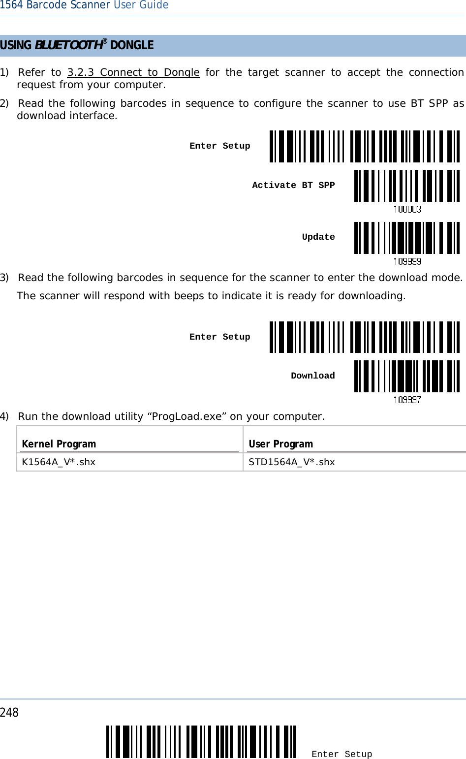 248 Enter Setup 1564 Barcode Scanner User Guide  USING BLUETOOTH® DONGLE 1) Refer to 3.2.3 Connect to Dongle for the target scanner to accept the connection request from your computer. 2) Read the following barcodes in sequence to configure the scanner to use BT SPP as download interface.  Enter Setup Activate BT SPP Update3) Read the following barcodes in sequence for the scanner to enter the download mode.  The scanner will respond with beeps to indicate it is ready for downloading.   Enter Setup Download4) Run the download utility “ProgLoad.exe” on your computer.  Kernel Program  User Program K1564A_V*.shx STD1564A_V*.shx  