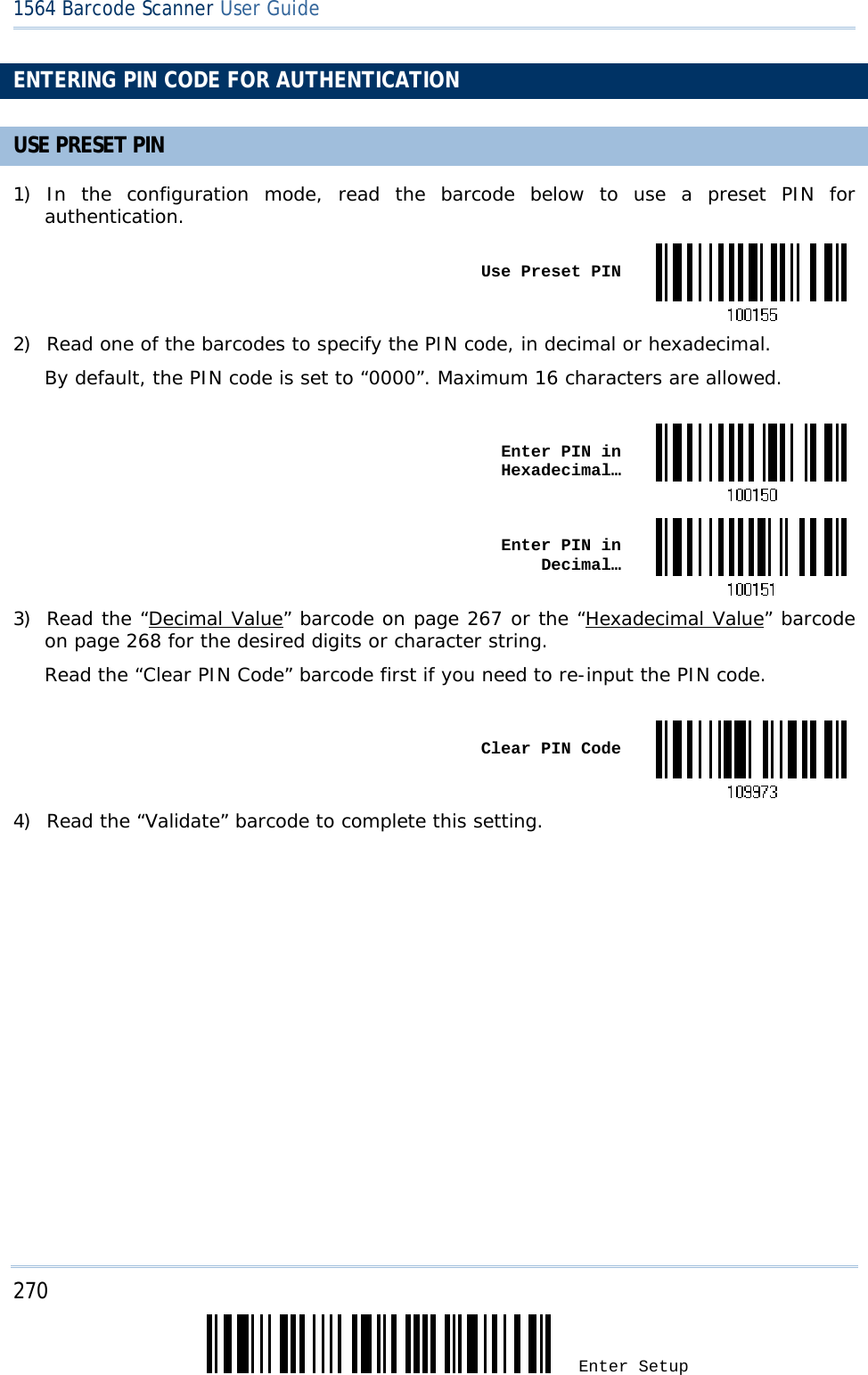 270 Enter Setup 1564 Barcode Scanner User Guide  ENTERING PIN CODE FOR AUTHENTICATION USE PRESET PIN 1) In the configuration mode, read the barcode below to use a preset PIN for authentication.  Use Preset PIN2) Read one of the barcodes to specify the PIN code, in decimal or hexadecimal.  By default, the PIN code is set to “0000”. Maximum 16 characters are allowed.   Enter PIN in Hexadecimal… Enter PIN in  Decimal…3) Read the “Decimal Value” barcode on page 267 or the “Hexadecimal Value” barcode on page 268 for the desired digits or character string.  Read the “Clear PIN Code” barcode first if you need to re-input the PIN code.   Clear PIN Code4) Read the “Validate” barcode to complete this setting.     