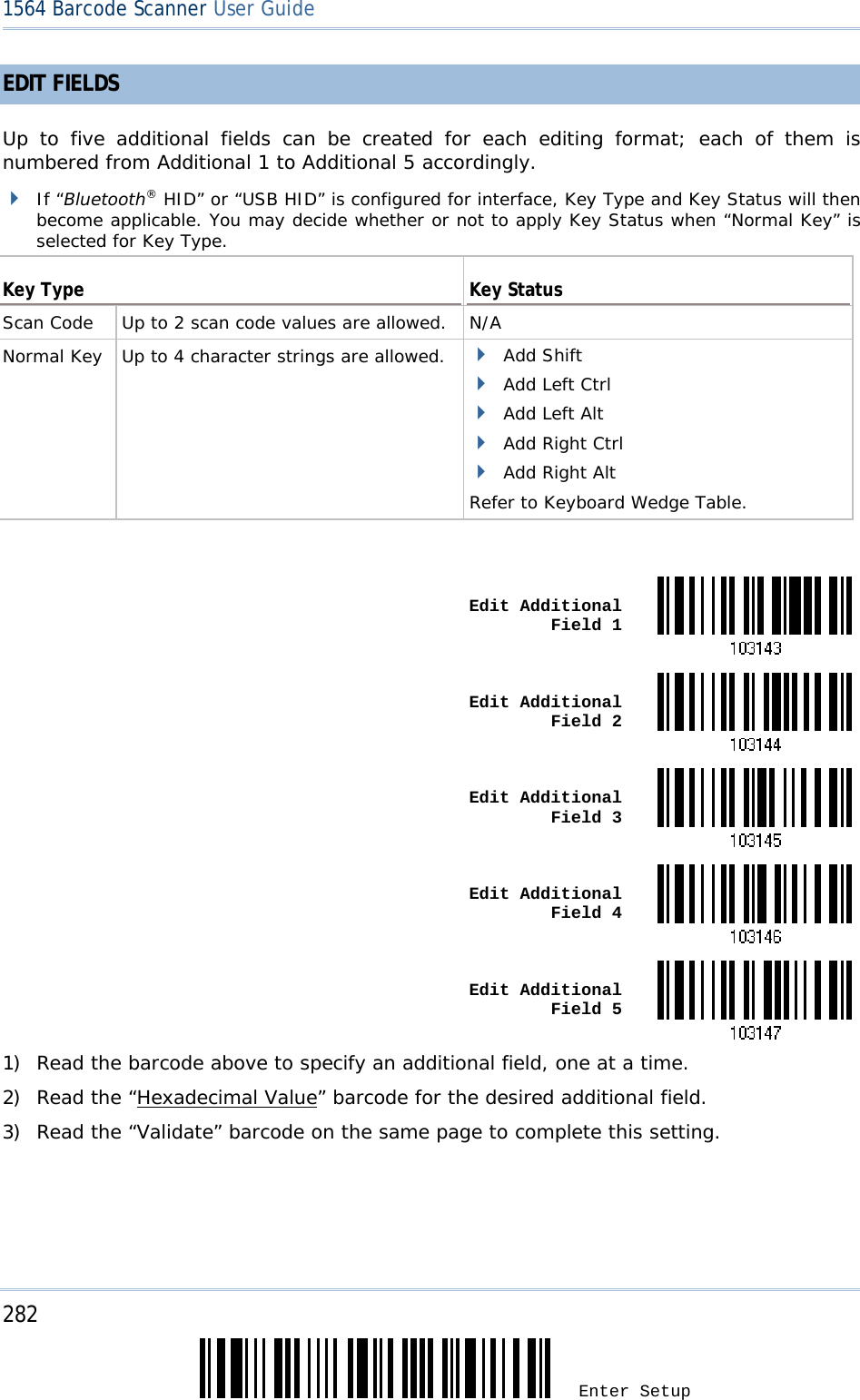 282 Enter Setup 1564 Barcode Scanner User Guide  EDIT FIELDS  Up to five additional fields can be created for each editing format; each of them is numbered from Additional 1 to Additional 5 accordingly.  If “Bluetooth® HID” or “USB HID” is configured for interface, Key Type and Key Status will then become applicable. You may decide whether or not to apply Key Status when “Normal Key” is selected for Key Type.  Key Type  Key Status Scan Code   Up to 2 scan code values are allowed. N/A Normal Key   Up to 4 character strings are allowed.   Add Shift  Add Left Ctrl  Add Left Alt  Add Right Ctrl  Add Right Alt Refer to Keyboard Wedge Table.   Edit Additional Field 1 Edit Additional Field 2 Edit Additional Field 3 Edit Additional Field 4 Edit Additional Field 51) Read the barcode above to specify an additional field, one at a time. 2) Read the “Hexadecimal Value” barcode for the desired additional field. 3) Read the “Validate” barcode on the same page to complete this setting.  