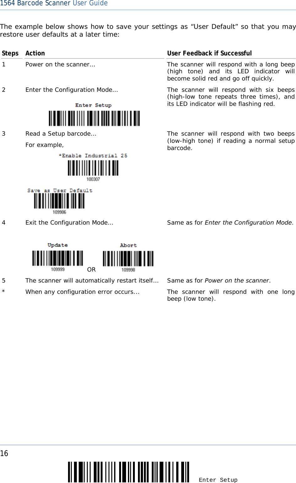 16 Enter Setup 1564 Barcode Scanner User Guide  The example below shows how to save your settings as “User Default” so that you may restore user defaults at a later time: Steps  Action  User Feedback if Successful 1  Power on the scanner…  The scanner will respond with a long beep (high tone) and its LED indicator will become solid red and go off quickly. 2  Enter the Configuration Mode…  The scanner will respond with six beeps (high-low tone repeats three times), and its LED indicator will be flashing red.  3  Read a Setup barcode… For example,               The scanner will respond with two beeps (low-high tone) if reading a normal setup barcode. 4  Exit the Configuration Mode…      OR    Same as for Enter the Configuration Mode. 5  The scanner will automatically restart itself…  Same as for Power on the scanner. *  When any configuration error occurs...  The scanner will respond with one long beep (low tone).   