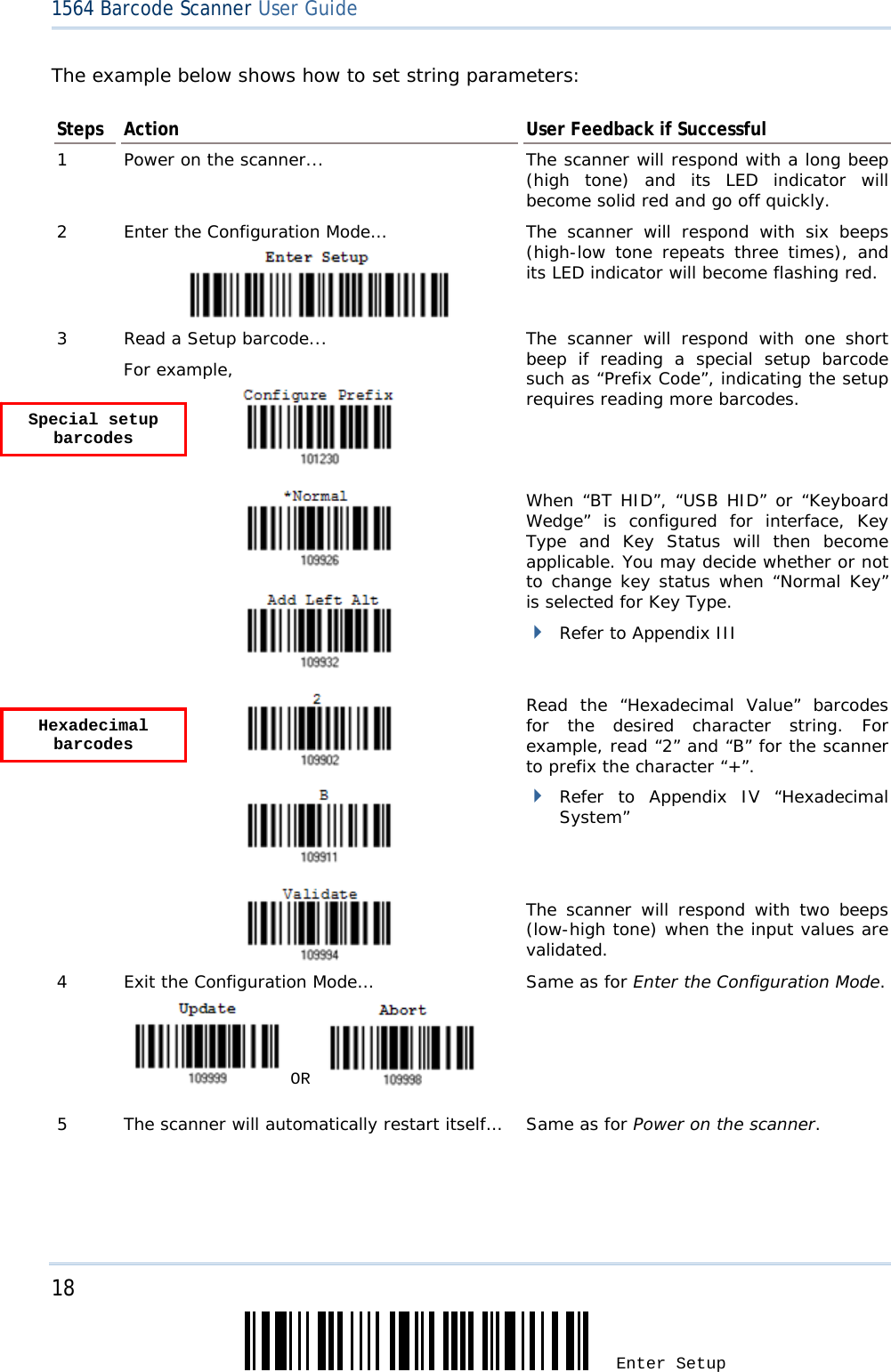 18 Enter Setup 1564 Barcode Scanner User Guide  The example below shows how to set string parameters: Steps  Action  User Feedback if Successful 1  Power on the scanner... The scanner will respond with a long beep (high tone) and its LED indicator will become solid red and go off quickly. 2  Enter the Configuration Mode… The scanner will respond with six beeps (high-low tone repeats three times), and its LED indicator will become flashing red.  3  Read a Setup barcode... For example,   The scanner will respond with one short beep if reading a special setup barcode such as “Prefix Code”, indicating the setup requires reading more barcodes.       When “BT HID”, “USB HID” or “Keyboard Wedge” is configured for interface, Key Type and Key Status will then become applicable. You may decide whether or not to change key status when “Normal Key” is selected for Key Type.  Refer to Appendix III     Read the “Hexadecimal Value” barcodes for the desired character string. For example, read “2” and “B” for the scanner to prefix the character “+”.  Refer to Appendix IV “Hexadecimal System”   The scanner will respond with two beeps (low-high tone) when the input values are validated. 4  Exit the Configuration Mode…   OR     Same as for Enter the Configuration Mode. 5  The scanner will automatically restart itself…  Same as for Power on the scanner.   Special setup barcodes Hexadecimal barcodes 