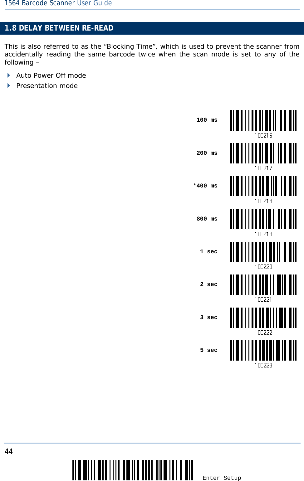 44 Enter Setup 1564 Barcode Scanner User Guide  1.8 DELAY BETWEEN RE-READ This is also referred to as the “Blocking Time”, which is used to prevent the scanner from accidentally reading the same barcode twice when the scan mode is set to any of the following –   Auto Power Off mode  Presentation mode   100 ms 200 ms *400 ms 800 ms 1 sec 2 sec 3 sec 5 sec  