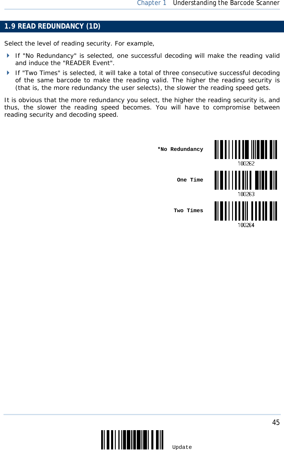     45 Update  Chapter 1  Understanding the Barcode Scanner 1.9 READ REDUNDANCY (1D) Select the level of reading security. For example,  If &quot;No Redundancy&quot; is selected, one successful decoding will make the reading valid and induce the &quot;READER Event&quot;.  If &quot;Two Times&quot; is selected, it will take a total of three consecutive successful decoding of the same barcode to make the reading valid. The higher the reading security is (that is, the more redundancy the user selects), the slower the reading speed gets.  It is obvious that the more redundancy you select, the higher the reading security is, and thus, the slower the reading speed becomes. You will have to compromise between reading security and decoding speed.   *No Redundancy One Time Two Times                          