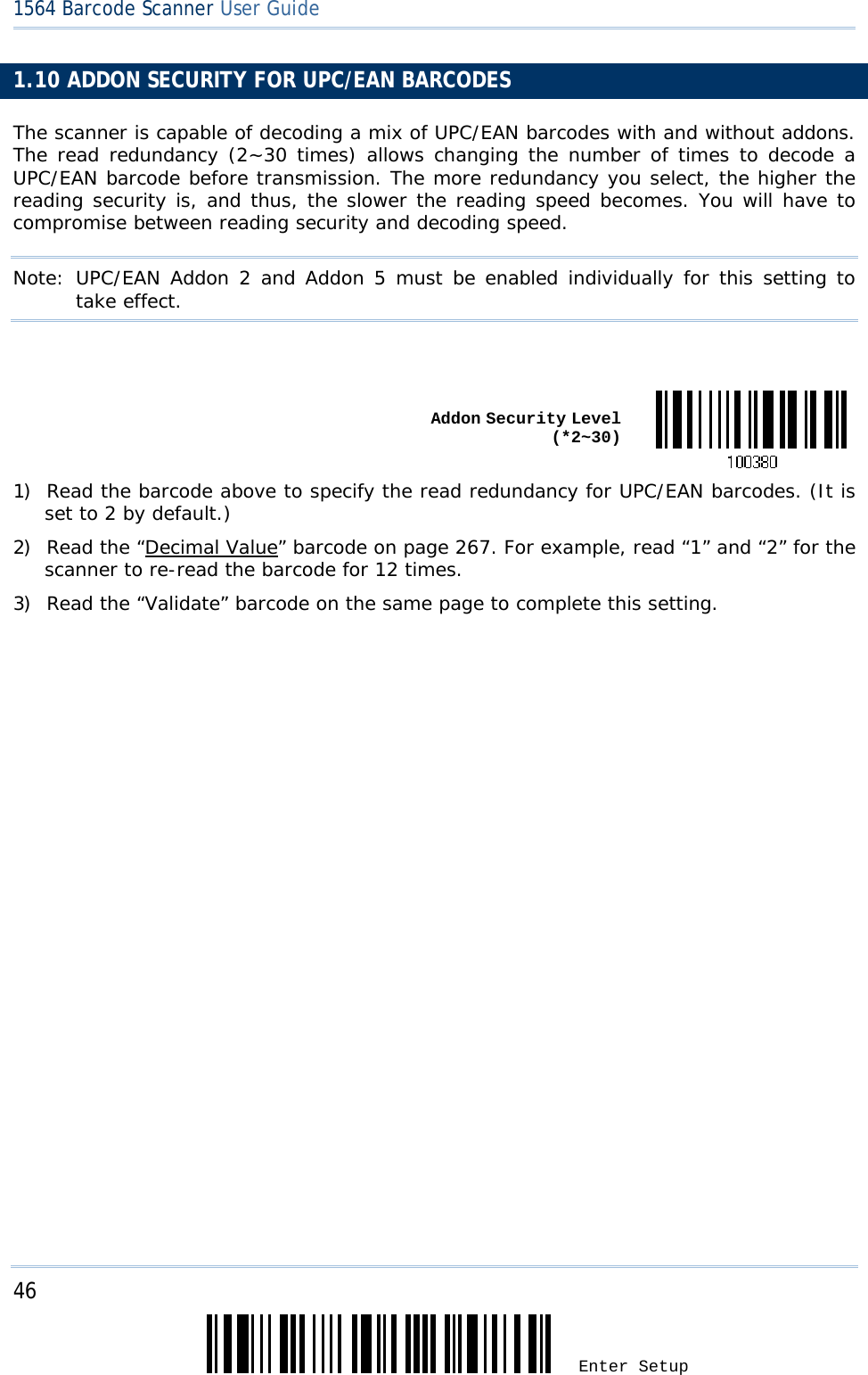 46 Enter Setup 1564 Barcode Scanner User Guide  1.10 ADDON SECURITY FOR UPC/EAN BARCODES The scanner is capable of decoding a mix of UPC/EAN barcodes with and without addons. The read redundancy (2~30 times) allows changing the number of times to decode a UPC/EAN barcode before transmission. The more redundancy you select, the higher the reading security is, and thus, the slower the reading speed becomes. You will have to compromise between reading security and decoding speed. Note: UPC/EAN Addon 2 and Addon 5 must be enabled individually for this setting to take effect.    Addon Security Level (*2~30)1) Read the barcode above to specify the read redundancy for UPC/EAN barcodes. (It is set to 2 by default.) 2) Read the “Decimal Value” barcode on page 267. For example, read “1” and “2” for the scanner to re-read the barcode for 12 times.  3) Read the “Validate” barcode on the same page to complete this setting.   