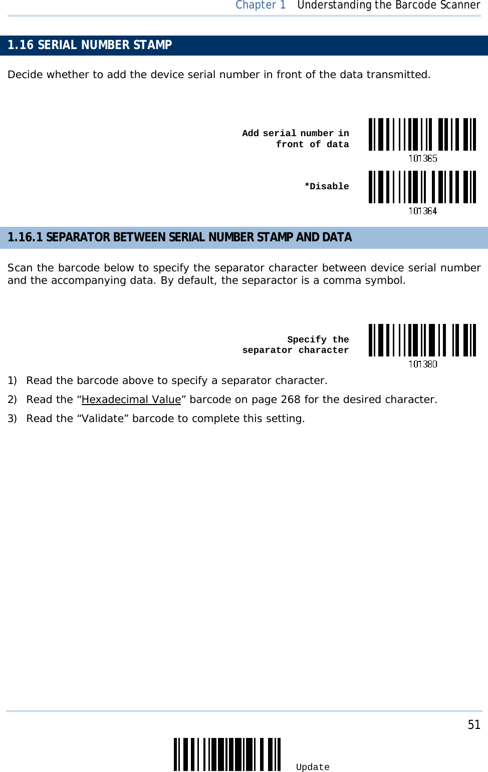     51 Update  Chapter 1  Understanding the Barcode Scanner 1.16 SERIAL NUMBER STAMP Decide whether to add the device serial number in front of the data transmitted.   Add serial number in front of data *Disable1.16.1 SEPARATOR BETWEEN SERIAL NUMBER STAMP AND DATA Scan the barcode below to specify the separator character between device serial number and the accompanying data. By default, the separactor is a comma symbol.     Specify the separator character1) Read the barcode above to specify a separator character. 2) Read the “Hexadecimal Value” barcode on page 268 for the desired character. 3) Read the “Validate” barcode to complete this setting. 
