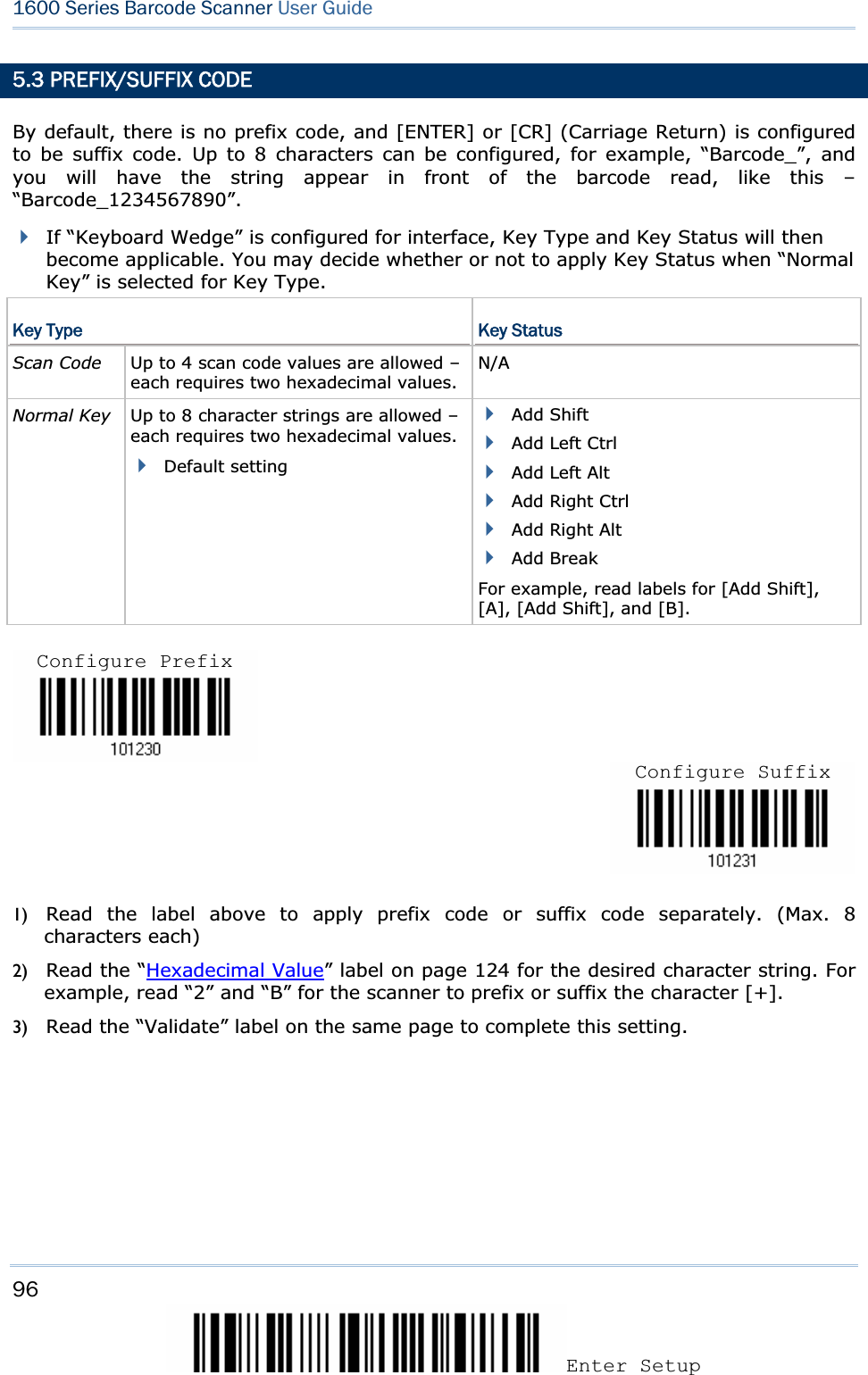 96Enter Setup 1600 Series Barcode Scanner User Guide5.3 PREFIX/SUFFIX CODE By default, there is no prefix code, and [ENTER] or [CR] (Carriage Return) is configured to be suffix code. Up to 8 characters can be configured, for example, “Barcode_”, and you will have the string appear in front of the barcode read, like this – “Barcode_1234567890”.If “Keyboard Wedge” is configured for interface, Key Type and Key Status will then become applicable. You may decide whether or not to apply Key Status when “Normal Key” is selected for Key Type. Key Type  Key Status Scan Code    Up to 4 scan code values are allowed – each requires two hexadecimal values.N/ANormal Key  Up to 8 character strings are allowed – each requires two hexadecimal values.Default setting Add Shift Add Left Ctrl Add Left Alt Add Right Ctrl Add Right Alt Add Break For example, read labels for [Add Shift], [A], [Add Shift], and [B]. 1) Read the label above to apply prefix code or suffix code separately. (Max. 8 characters each) 2) Read the “Hexadecimal Value” label on page 124 for the desired character string. For example, read “2” and “B” for the scanner to prefix or suffix the character [+]. 3) Read the “Validate” label on the same page to complete this setting. Configure PrefixConfigure Suffix