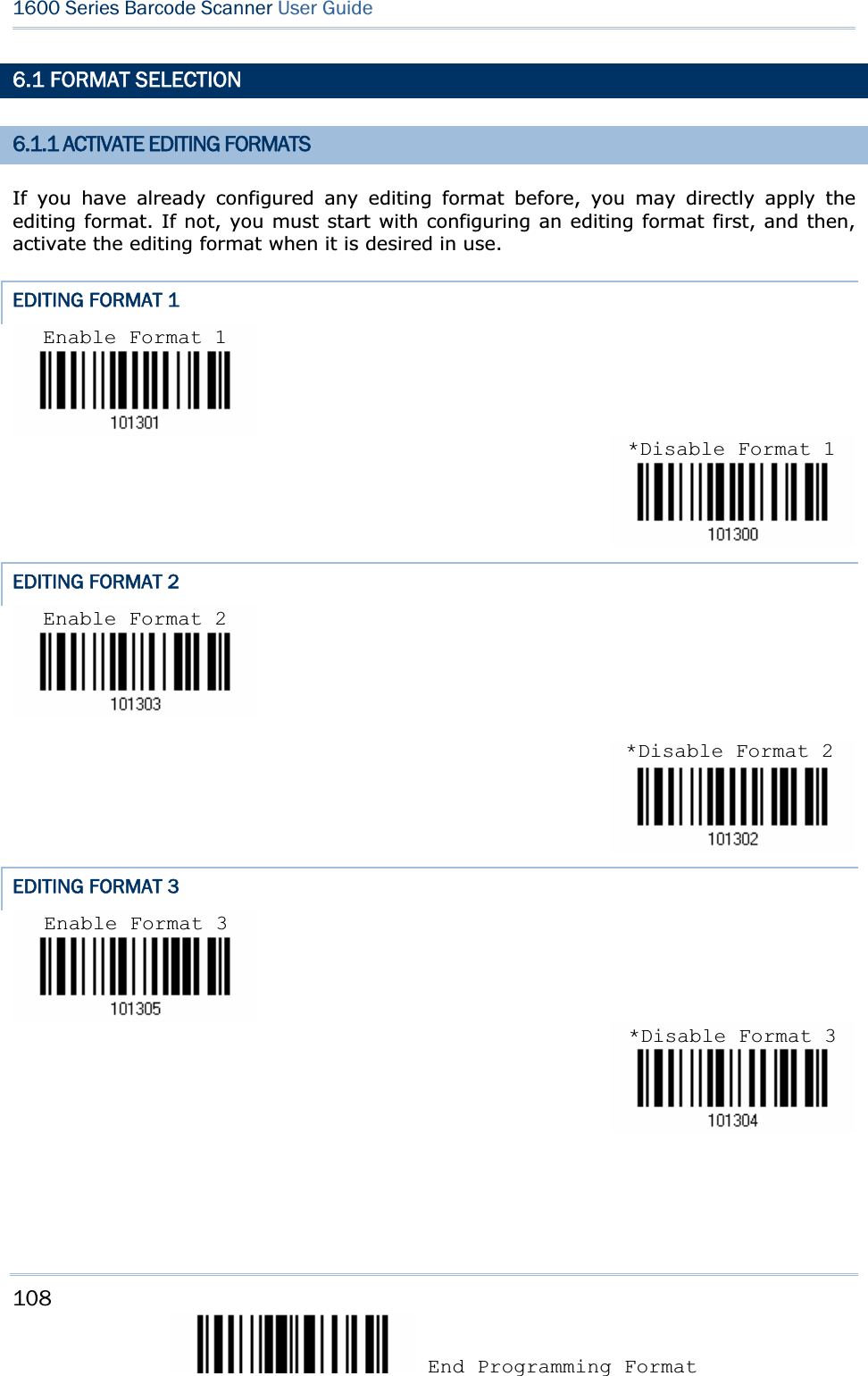 108 End Programming Format 1600 Series Barcode Scanner User Guide6.1 FORMAT SELECTION 6.1.1 ACTIVATE EDITING FORMATS If you have already configured any editing format before, you may directly apply the editing format. If not, you must start with configuring an editing format first, and then, activate the editing format when it is desired in use. EDITING FORMAT 1 EDITING FORMAT 2 EDITING FORMAT 3 Enable Format 1 *Disable Format 1Enable Format 2 *Disable Format 2Enable Format 3 *Disable Format 3