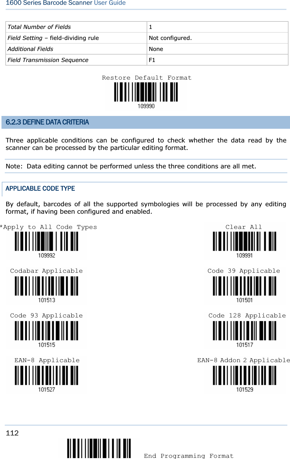 112 End Programming Format 1600 Series Barcode Scanner User GuideTotal Number of Fields  1Field Setting – field-dividing rule Not configured. Additional Fields  NoneField Transmission Sequence  F16.2.3 DEFINE DATA CRITERIA Three applicable conditions can be configured to check whether the data read by the scanner can be processed by the particular editing format.   Note:  Data editing cannot be performed unless the three conditions are all met. APPLICABLE CODE TYPE By default, barcodes of all the supported symbologies will be processed by any editing format, if having been configured and enabled.                                                                                                                                                     Restore Default Format*Apply to All Code Types Codabar Applicable Code 39 ApplicableCode 93 Applicable  Code 128 ApplicableEAN-8 Applicable  EAN-8 Addon 2 ApplicableClear All 