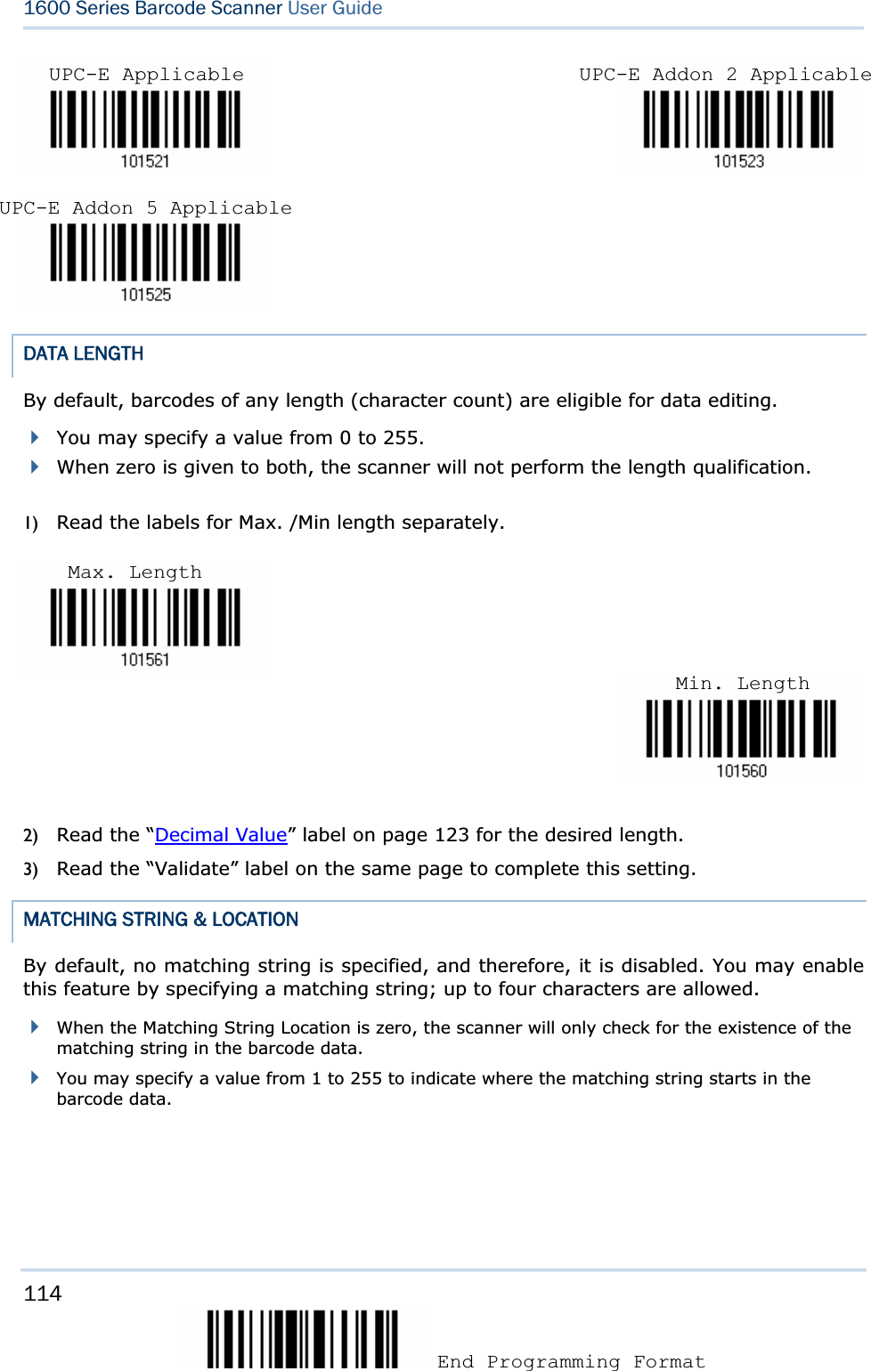 114 End Programming Format 1600 Series Barcode Scanner User Guide                                     DATA LENGTH By default, barcodes of any length (character count) are eligible for data editing.   You may specify a value from 0 to 255. When zero is given to both, the scanner will not perform the length qualification. 1) Read the labels for Max. /Min length separately. 2) Read the “Decimal Value” label on page 123 for the desired length.   3) Read the “Validate” label on the same page to complete this setting. MATCHING STRING &amp; LOCATION By default, no matching string is specified, and therefore, it is disabled. You may enable this feature by specifying a matching string; up to four characters are allowed. When the Matching String Location is zero, the scanner will only check for the existence of the matching string in the barcode data. You may specify a value from 1 to 255 to indicate where the matching string starts in the barcode data. UPC-E Applicable  UPC-E Addon 2 ApplicableUPC-E Addon 5 Applicable Max. Length Min. Length
