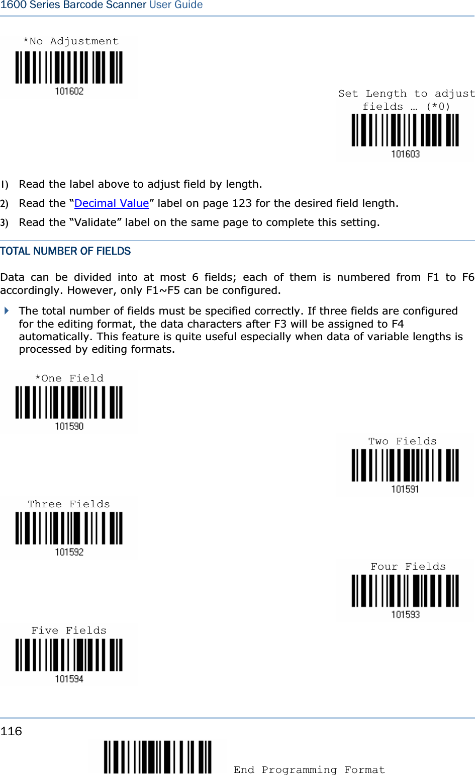 116 End Programming Format 1600 Series Barcode Scanner User Guide1) Read the label above to adjust field by length.   2) Read the “Decimal Value” label on page 123 for the desired field length. 3) Read the “Validate” label on the same page to complete this setting. TOTAL NUMBER OF FIELDS Data can be divided into at most 6 fields; each of them is numbered from F1 to F6 accordingly. However, only F1~F5 can be configured.   The total number of fields must be specified correctly. If three fields are configured for the editing format, the data characters after F3 will be assigned to F4 automatically. This feature is quite useful especially when data of variable lengths is processed by editing formats. Set Length to adjust fields … (*0)*No Adjustment *One Field Two Fields Three FieldsFour FieldsFive Fields 