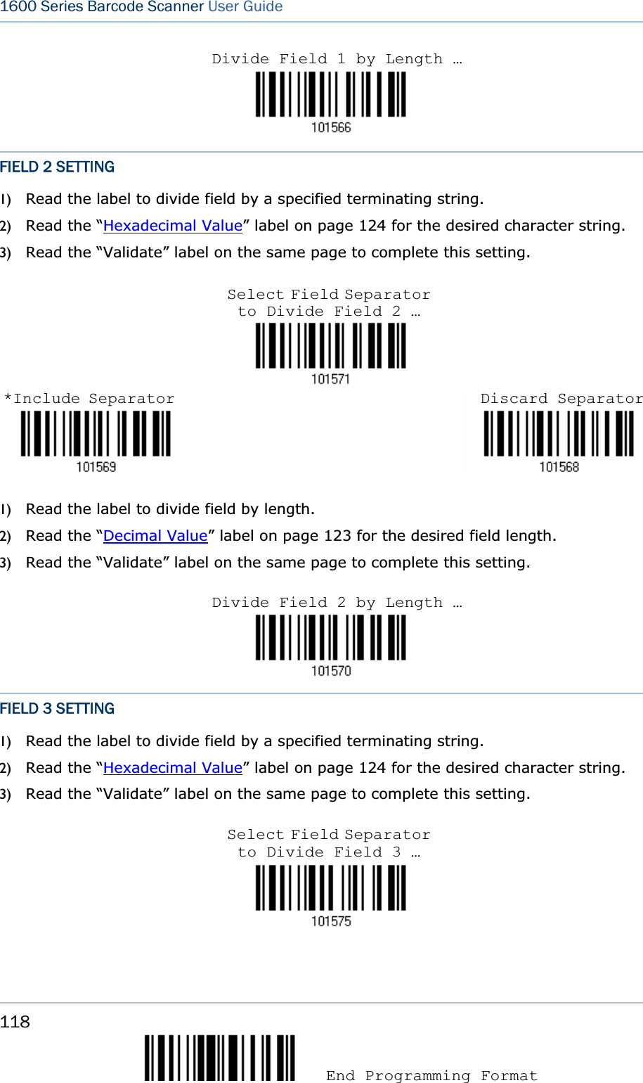 118 End Programming Format 1600 Series Barcode Scanner User GuideFIELD 2 SETTING 1) Read the label to divide field by a specified terminating string. 2) Read the “Hexadecimal Value” label on page 124 for the desired character string.   3) Read the “Validate” label on the same page to complete this setting. 1) Read the label to divide field by length. 2) Read the “Decimal Value” label on page 123 for the desired field length. 3) Read the “Validate” label on the same page to complete this setting. FIELD 3 SETTING 1) Read the label to divide field by a specified terminating string. 2) Read the “Hexadecimal Value” label on page 124 for the desired character string.   3) Read the “Validate” label on the same page to complete this setting. Divide Field 1 by Length …Select Field Separator to Divide Field 2 … *Include Separator Discard SeparatorDivide Field 2 by Length …Select Field Separator to Divide Field 3 … 