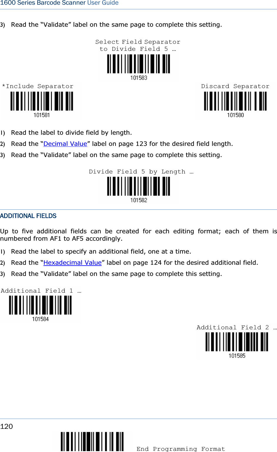 120 End Programming Format 1600 Series Barcode Scanner User Guide3) Read the “Validate” label on the same page to complete this setting. 1) Read the label to divide field by length. 2) Read the “Decimal Value” label on page 123 for the desired field length. 3) Read the “Validate” label on the same page to complete this setting. ADDITIONAL FIELDS Up to five additional fields can be created for each editing format; each of them is numbered from AF1 to AF5 accordingly.   1) Read the label to specify an additional field, one at a time. 2) Read the “Hexadecimal Value” label on page 124 for the desired additional field.   3) Read the “Validate” label on the same page to complete this setting. Additional Field 1 … Additional Field 2 …Select Field Separator to Divide Field 5 … Divide Field 5 by Length …*Include Separator Discard Separator