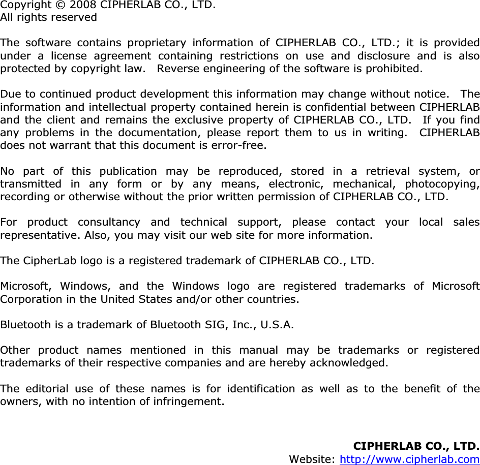 Copyright © 2008 CIPHERLAB CO., LTD. All rights reserved The software contains proprietary information of CIPHERLAB CO., LTD.; it is provided under a license agreement containing restrictions on use and disclosure and is also protected by copyright law.    Reverse engineering of the software is prohibited. Due to continued product development this information may change without notice.   The information and intellectual property contained herein is confidential between CIPHERLAB and the client and remains the exclusive property of CIPHERLAB CO., LTD.  If you find any problems in the documentation, please report them to us in writing.  CIPHERLAB does not warrant that this document is error-free. No part of this publication may be reproduced, stored in a retrieval system, or transmitted in any form or by any means, electronic, mechanical, photocopying, recording or otherwise without the prior written permission of CIPHERLAB CO., LTD. For product consultancy and technical support, please contact your local sales representative. Also, you may visit our web site for more information. The CipherLab logo is a registered trademark of CIPHERLAB CO., LTD.   Microsoft, Windows, and the Windows logo are registered trademarks of Microsoft Corporation in the United States and/or other countries.   Bluetooth is a trademark of Bluetooth SIG, Inc., U.S.A. Other product names mentioned in this manual may be trademarks or registered trademarks of their respective companies and are hereby acknowledged.   The editorial use of these names is for identification as well as to the benefit of the owners, with no intention of infringement. CIPHERLAB CO., LTD.Website: http://www.cipherlab.com