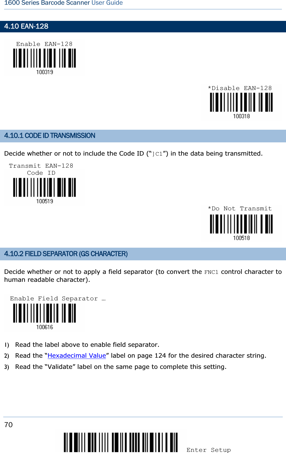 70Enter Setup 1600 Series Barcode Scanner User Guide4.10 EAN-128 4.10.1 CODE ID TRANSMISSION Decide whether or not to include the Code ID (“]C1”) in the data being transmitted. 4.10.2 FIELD SEPARATOR (GS CHARACTER) Decide whether or not to apply a field separator (to convert the FNC1 control character to human readable character). 1) Read the label above to enable field separator. 2) Read the “Hexadecimal Value” label on page 124 for the desired character string.   3) Read the “Validate” label on the same page to complete this setting. Enable EAN-128*Disable EAN-128Transmit EAN-128 Code ID*Do Not TransmitEnable Field Separator … 