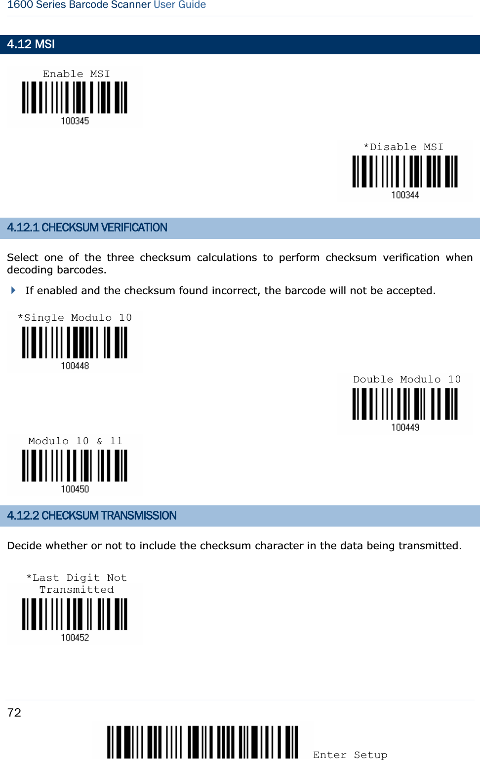 72Enter Setup 1600 Series Barcode Scanner User Guide4.12 MSI 4.12.1 CHECKSUM VERIFICATION Select one of the three checksum calculations to perform checksum verification when decoding barcodes. If enabled and the checksum found incorrect, the barcode will not be accepted. 4.12.2 CHECKSUM TRANSMISSION Decide whether or not to include the checksum character in the data being transmitted. Enable MSI*Disable MSI*Single Modulo 10Double Modulo 10Modulo 10 &amp; 11*Last Digit Not Transmitted