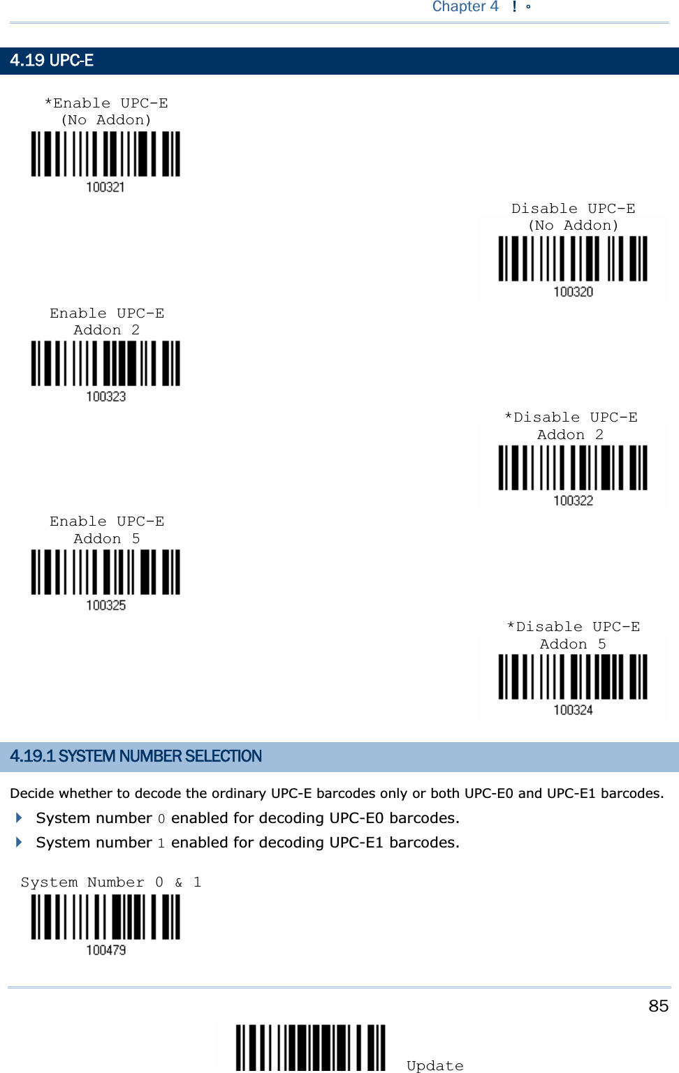 85UpdateChapter 4 !Ζ4.19 UPC-E 4.19.1 SYSTEM NUMBER SELECTION Decide whether to decode the ordinary UPC-E barcodes only or both UPC-E0 and UPC-E1 barcodes. System number 0 enabled for decoding UPC-E0 barcodes. System number 1 enabled for decoding UPC-E1 barcodes. Disable UPC-E (No Addon)*Disable UPC-E Addon 2*Disable UPC-E Addon 5Enable UPC-E Addon 2Enable UPC-E Addon 5*Enable UPC-E (No Addon)System Number 0 &amp; 1 