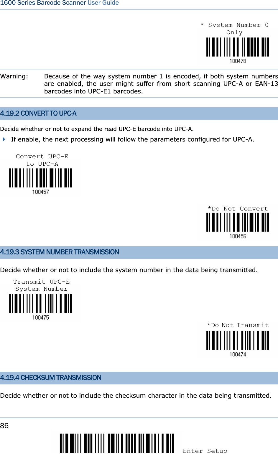 86Enter Setup 1600 Series Barcode Scanner User GuideWarning:  Because of the way system number 1 is encoded, if both system numbers are enabled, the user might suffer from short scanning UPC-A or EAN-13 barcodes into UPC-E1 barcodes. 4.19.2 CONVERT TO UPC-A Decide whether or not to expand the read UPC-E barcode into UPC-A.   If enable, the next processing will follow the parameters configured for UPC-A. 4.19.3 SYSTEM NUMBER TRANSMISSION Decide whether or not to include the system number in the data being transmitted. 4.19.4 CHECKSUM TRANSMISSION Decide whether or not to include the checksum character in the data being transmitted. Convert UPC-E to UPC-A*Do Not Convert*Do Not TransmitTransmit UPC-E System Number* System Number 0 Only