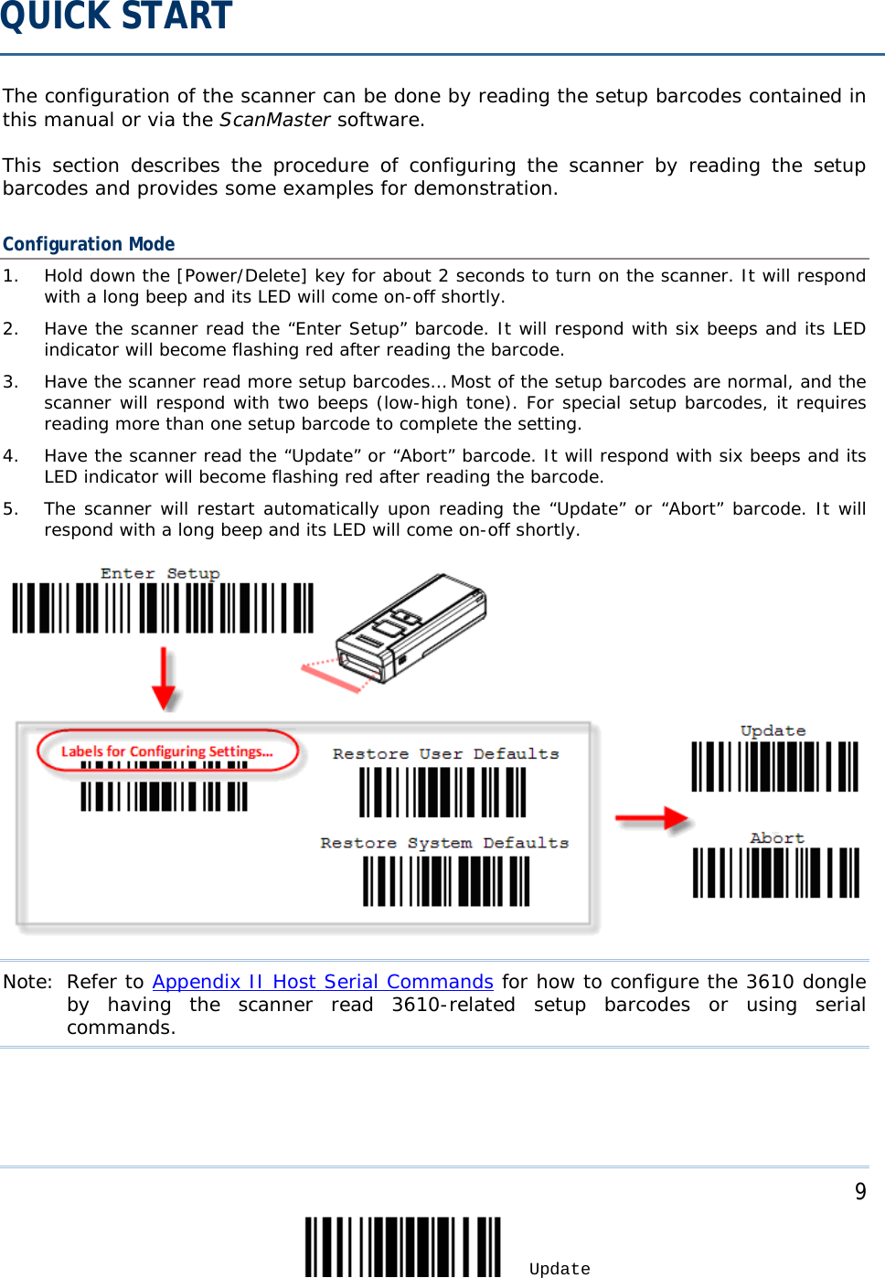     9 Update  The configuration of the scanner can be done by reading the setup barcodes contained in this manual or via the ScanMaster software.  This  section describes the procedure of configuring the scanner by reading the setup barcodes and provides some examples for demonstration. Configuration Mode 1. Hold down the [Power/Delete] key for about 2 seconds to turn on the scanner. It will respond with a long beep and its LED will come on-off shortly. 2. Have the scanner read the “Enter Setup” barcode. It will respond with six beeps and its LED indicator will become flashing red after reading the barcode. 3. Have the scanner read more setup barcodes… Most of the setup barcodes are normal, and the scanner will respond with two beeps (low-high tone). For special setup barcodes, it requires reading more than one setup barcode to complete the setting. 4. Have the scanner read the “Update” or “Abort” barcode. It will respond with six beeps and its LED indicator will become flashing red after reading the barcode. 5. The scanner will restart automatically upon reading the “Update” or “Abort” barcode. It will respond with a long beep and its LED will come on-off shortly.  Note: Refer to Appendix II Host Serial Commands for how to configure the 3610 dongle by having the scanner read 3610-related setup barcodes or using serial commands.  QUICK START 