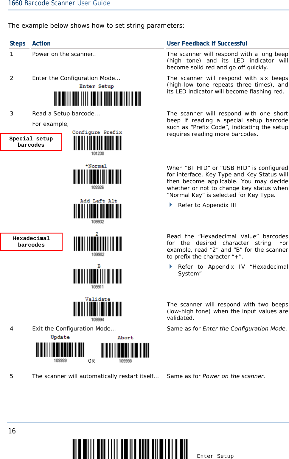 16 Enter Setup 1660 Barcode Scanner User Guide  The example below shows how to set string parameters: Steps Action User Feedback if Successful 1  Power on the scanner... The scanner will respond with a long beep (high tone) and its LED indicator will become solid red and go off quickly. 2  Enter the Configuration Mode…  The scanner will respond with six beeps (high-low tone repeats three times), and its LED indicator will become flashing red.  3  Read a Setup barcode... For example,   The scanner will respond with one short beep if reading a special setup barcode such as “Prefix Code”, indicating the setup requires reading more barcodes.       When “BT HID” or “USB HID” is configured for interface, Key Type and Key Status will then become applicable. You may decide whether or not to change key status when “Normal Key” is selected for Key Type.  Refer to Appendix III      Read the “Hexadecimal Value” barcodes for the desired character string. For example, read “2” and “B” for the scanner to prefix the character “+”.  Refer to Appendix IV  “Hexadecimal System”   The scanner will respond with two beeps (low-high tone) when the input values are validated. 4  Exit the Configuration Mode…    OR     Same as for Enter the Configuration Mode. 5  The scanner will automatically restart itself… Same as for Power on the scanner.   Hexadecimal barcodes  Special setup barcodes 