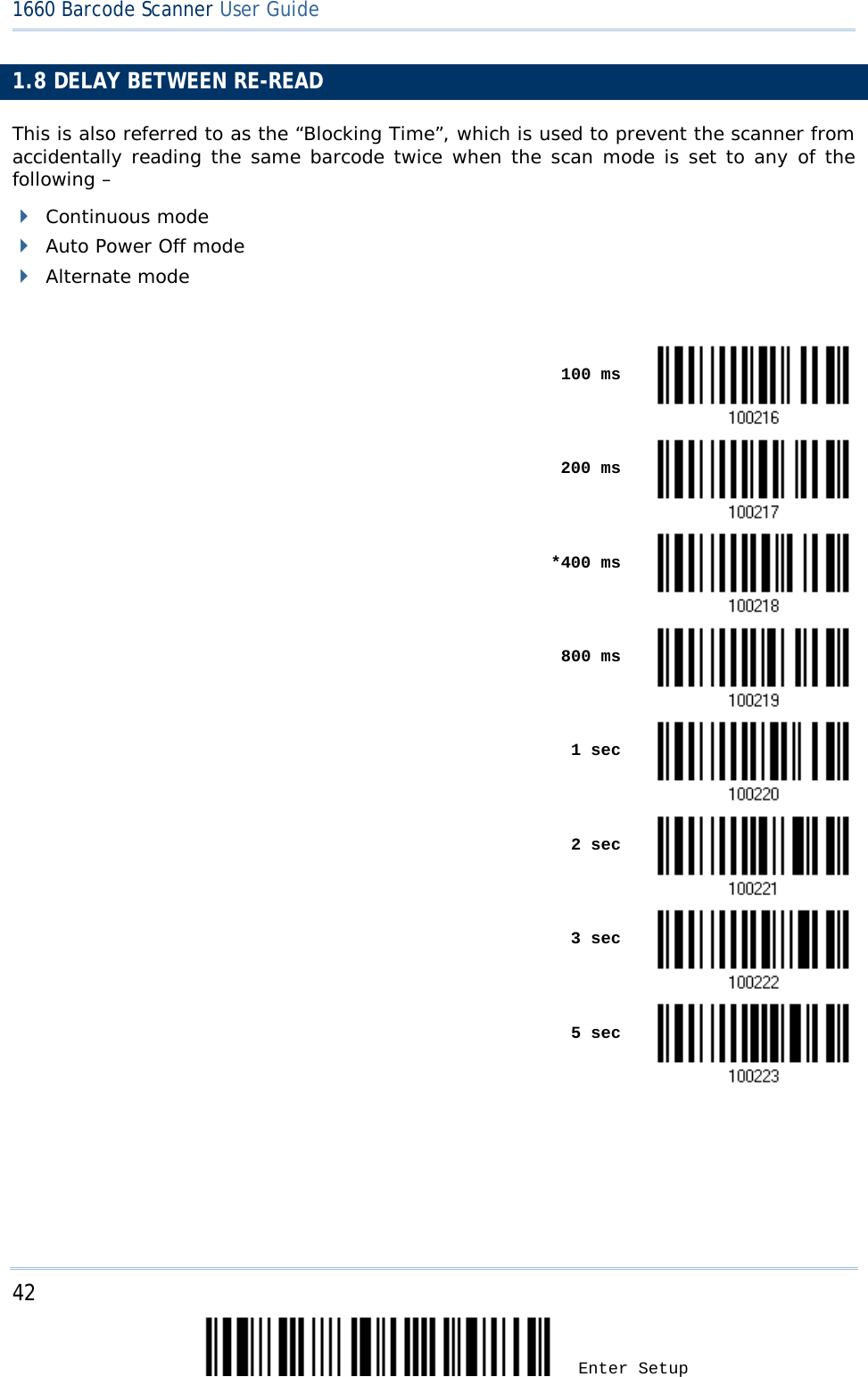 42 Enter Setup 1660 Barcode Scanner User Guide  1.8 DELAY BETWEEN RE-READ This is also referred to as the “Blocking Time”, which is used to prevent the scanner from accidentally reading the same barcode twice when the scan mode is set to any of the following –   Continuous mode  Auto Power Off mode  Alternate mode     100 ms       200 ms     *400 ms     800 ms     1 sec     2 sec       3 sec     5 sec     