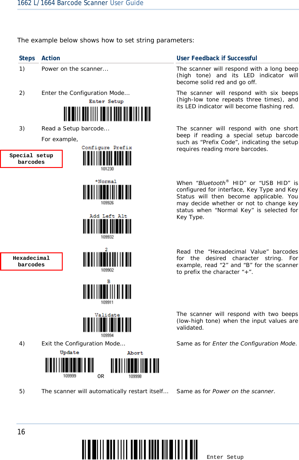 16 Enter Setup 1662 L/1664 Barcode Scanner User Guide   The example below shows how to set string parameters: Steps  Action  User Feedback if Successful 1)  Power on the scanner...  The scanner will respond with a long beep (high tone) and its LED indicator will become solid red and go off. 2)  Enter the Configuration Mode… The scanner will respond with six beeps (high-low tone repeats three times), and its LED indicator will become flashing red.  3)  Read a Setup barcode... For example,   The scanner will respond with one short beep if reading a special setup barcode such as “Prefix Code”, indicating the setup requires reading more barcodes.       When “Bluetooth® HID” or “USB HID” is configured for interface, Key Type and Key Status will then become applicable. You may decide whether or not to change key status when “Normal Key” is selected for Key Type.      Read the “Hexadecimal Value” barcodes for the desired character string. For example, read “2” and “B” for the scanner to prefix the character “+”.    The scanner will respond with two beeps (low-high tone) when the input values are validated. 4)  Exit the Configuration Mode…   OR     Same as for Enter the Configuration Mode. 5)  The scanner will automatically restart itself…  Same as for Power on the scanner.  Special setup barcodes Hexadecimal barcodes 
