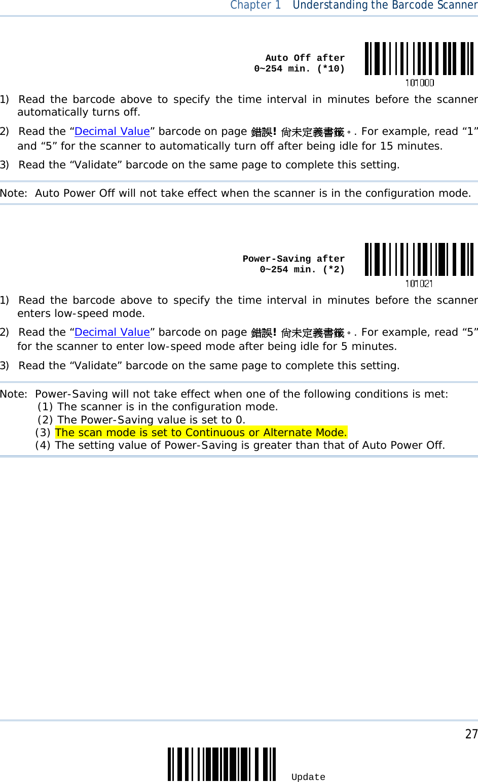     27 Update  Chapter 1  Understanding the Barcode Scanner  Auto Off after  0~254 min. (*10)1) Read the barcode above to specify the time interval in minutes before the scanner automatically turns off. 2) Read the “Decimal Value” barcode on page 錯誤! 尚未定義書籤。. For example, read “1” and “5” for the scanner to automatically turn off after being idle for 15 minutes.  3) Read the “Validate” barcode on the same page to complete this setting. Note:  Auto Power Off will not take effect when the scanner is in the configuration mode.   Power-Saving after  0~254 min. (*2)1) Read the barcode above to specify the time interval in minutes before the scanner enters low-speed mode. 2) Read the “Decimal Value” barcode on page 錯誤! 尚未定義書籤。. For example, read “5” for the scanner to enter low-speed mode after being idle for 5 minutes.  3) Read the “Validate” barcode on the same page to complete this setting. Note:  Power-Saving will not take effect when one of the following conditions is met:   (1) The scanner is in the configuration mode.            (2) The Power-Saving value is set to 0.                                                    (3) The scan mode is set to Continuous or Alternate Mode.                                       (4) The setting value of Power-Saving is greater than that of Auto Power Off.  