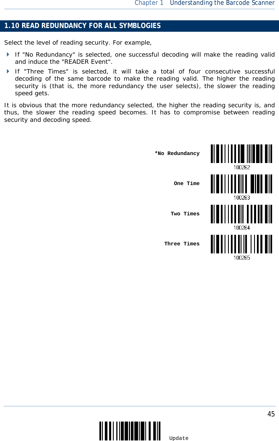     45 Update  Chapter 1  Understanding the Barcode Scanner 1.10 READ REDUNDANCY FOR ALL SYMBLOGIES Select the level of reading security. For example,  If &quot;No Redundancy&quot; is selected, one successful decoding will make the reading valid and induce the &quot;READER Event&quot;.  If &quot;Three Times&quot; is selected, it will take a total of four consecutive successful decoding of the same barcode to make the reading valid. The higher the reading security is (that is, the more redundancy the user selects), the slower the reading speed gets.  It is obvious that the more redundancy selected, the higher the reading security is, and thus, the slower the reading speed becomes. It has to compromise between reading security and decoding speed.   *No Redundancy One Time Two Times  Three Times                      