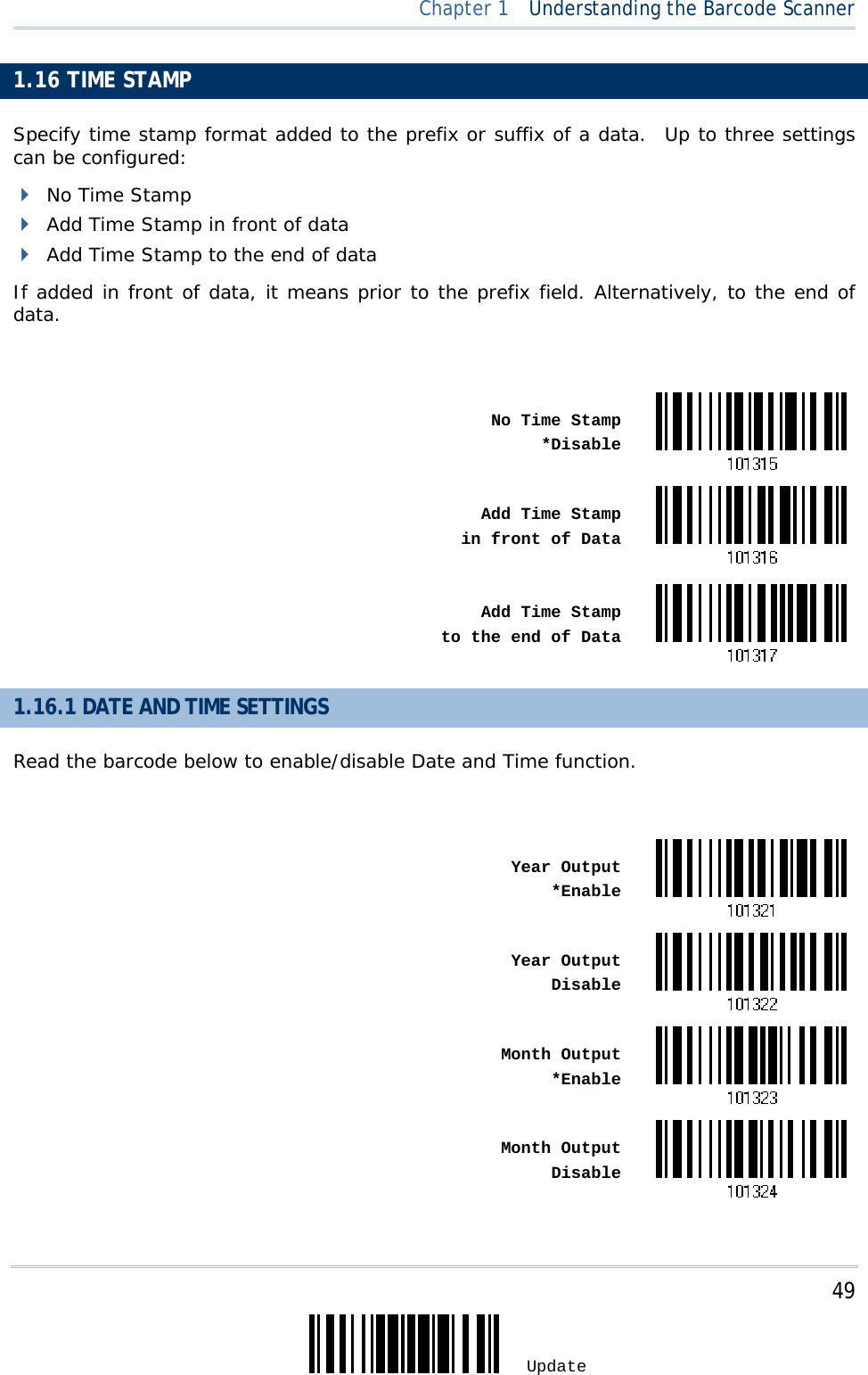     49 Update  Chapter 1  Understanding the Barcode Scanner 1.16 TIME STAMP    Specify time stamp format added to the prefix or suffix of a data.  Up to three settings can be configured:  No Time Stamp  Add Time Stamp in front of data  Add Time Stamp to the end of data If added in front of data, it means prior to the prefix field. Alternatively, to the end of data.   No Time Stamp*Disable Add Time Stamp in front of Data Add Time Stamp to the end of Data1.16.1 DATE AND TIME SETTINGS Read the barcode below to enable/disable Date and Time function.   Year Output*Enable Year OutputDisable Month Output*Enable Month OutputDisable 