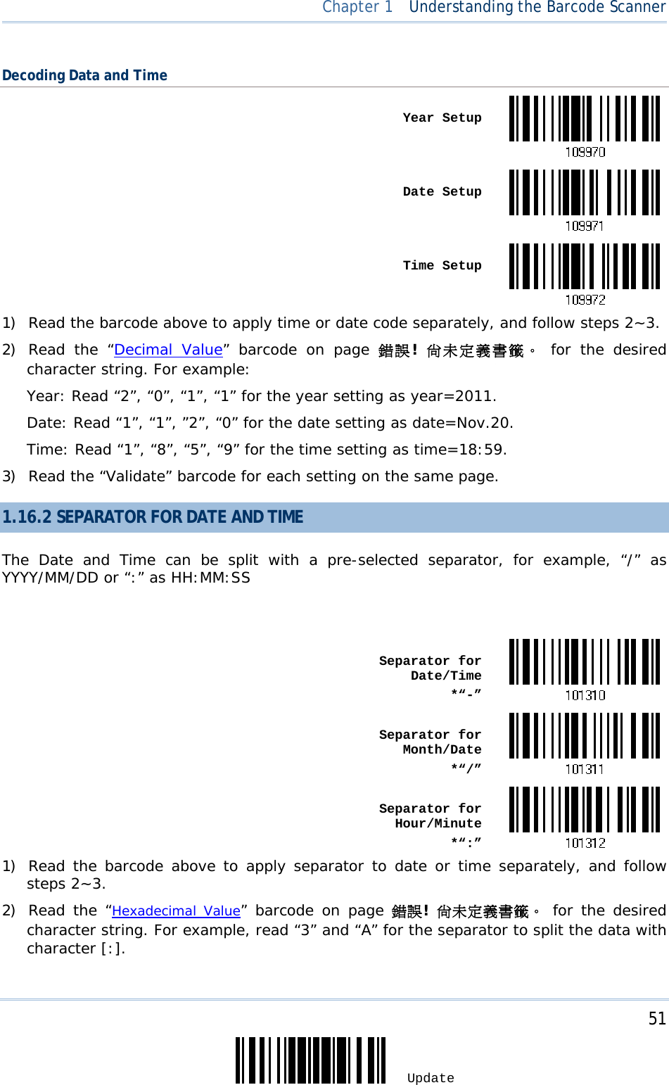     51 Update  Chapter 1  Understanding the Barcode Scanner Decoding Data and Time  Year Setup Date Setup Time Setup1) Read the barcode above to apply time or date code separately, and follow steps 2~3.  2) Read the “Decimal Value” barcode on page 錯誤!  尚未定義書籤。 for the desired character string. For example: Year: Read “2”, “0”, “1”, “1” for the year setting as year=2011.  Date: Read “1”, “1”, ”2”, “0” for the date setting as date=Nov.20. Time: Read “1”, “8”, “5”, “9” for the time setting as time=18:59. 3) Read the “Validate” barcode for each setting on the same page. 1.16.2 SEPARATOR FOR DATE AND TIME The Date and Time can be split with a pre-selected separator, for example, “/” as YYYY/MM/DD or “:” as HH:MM:SS   Separator for Date/Time*“-” Separator for Month/Date*“/” Separator for Hour/Minute*“:”1) Read the barcode above to apply separator to date or time separately, and follow steps 2~3.  2) Read the “Hexadecimal Value” barcode on page 錯誤! 尚未定義書籤。 for the desired character string. For example, read “3” and “A” for the separator to split the data with character [:]. 