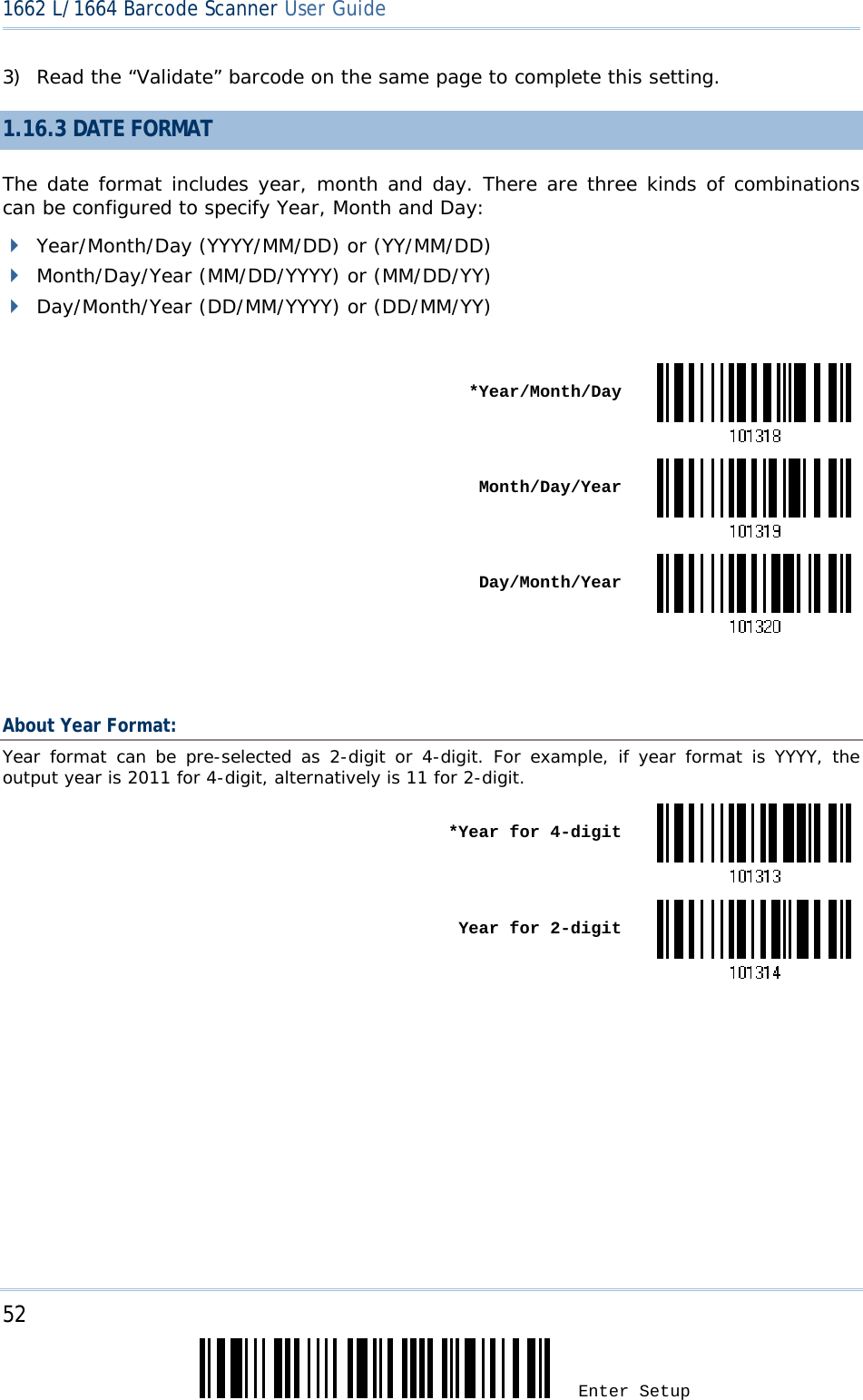 52 Enter Setup 1662 L/1664 Barcode Scanner User Guide  3) Read the “Validate” barcode on the same page to complete this setting. 1.16.3 DATE FORMAT The date format includes year, month and day. There are three kinds of combinations can be configured to specify Year, Month and Day:  Year/Month/Day (YYYY/MM/DD) or (YY/MM/DD)  Month/Day/Year (MM/DD/YYYY) or (MM/DD/YY)  Day/Month/Year (DD/MM/YYYY) or (DD/MM/YY)   *Year/Month/Day Month/Day/Year Day/Month/Year  About Year Format: Year format can be pre-selected as 2-digit or 4-digit. For example, if year format is YYYY, the output year is 2011 for 4-digit, alternatively is 11 for 2-digit.  *Year for 4-digit Year for 2-digit   