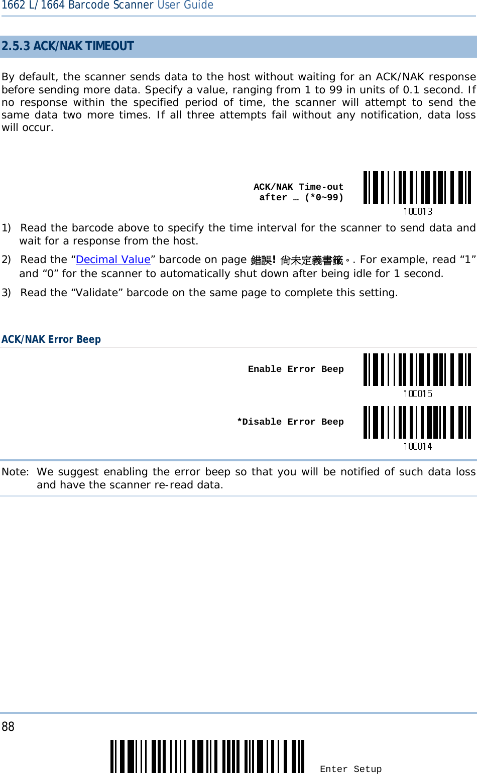 88 Enter Setup 1662 L/1664 Barcode Scanner User Guide  2.5.3 ACK/NAK TIMEOUT By default, the scanner sends data to the host without waiting for an ACK/NAK response before sending more data. Specify a value, ranging from 1 to 99 in units of 0.1 second. If no response within the specified period of time, the scanner will attempt to send the same data two more times. If all three attempts fail without any notification, data loss will occur.   ACK/NAK Time-out after … (*0~99)1) Read the barcode above to specify the time interval for the scanner to send data and wait for a response from the host.             2) Read the “Decimal Value” barcode on page 錯誤! 尚未定義書籤。. For example, read “1” and “0” for the scanner to automatically shut down after being idle for 1 second.  3) Read the “Validate” barcode on the same page to complete this setting.  ACK/NAK Error Beep  Enable Error Beep *Disable Error BeepNote: We suggest enabling the error beep so that you will be notified of such data loss and have the scanner re-read data.    
