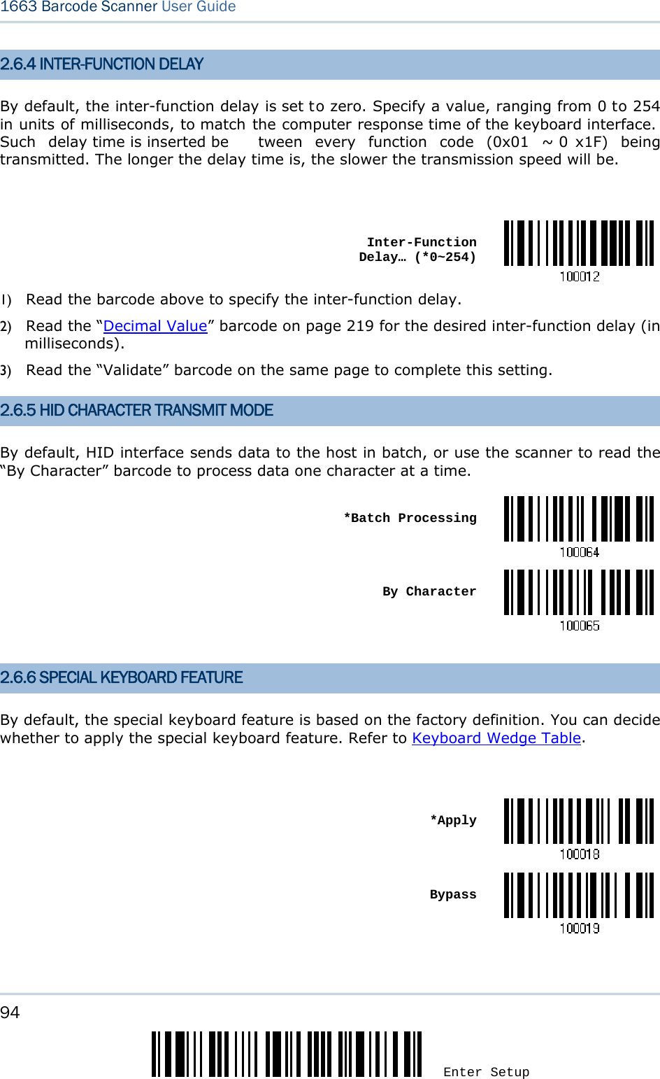 94 Enter Setup 1663 Barcode Scanner User Guide  2.6.4 INTER-FUNCTION DELAY By default, the inter-function delay is set to zero. Specify a value, ranging from 0 to 254 in units of milliseconds, to match the computer response time of the keyboard interface.  Such delay time is inserted be tween every function code (0x01 ~ 0 x1F) being transmitted. The longer the delay time is, the slower the transmission speed will be.   Inter-Function Delay… (*0~254)1) Read the barcode above to specify the inter-function delay.       2) Read the “Decimal Value” barcode on page 219 for the desired inter-function delay (in milliseconds).  3) Read the “Validate” barcode on the same page to complete this setting. 2.6.5 HID CHARACTER TRANSMIT MODE By default, HID interface sends data to the host in batch, or use the scanner to read the “By Character” barcode to process data one character at a time.  *Batch Processing By Character 2.6.6 SPECIAL KEYBOARD FEATURE By default, the special keyboard feature is based on the factory definition. You can decide whether to apply the special keyboard feature. Refer to Keyboard Wedge Table.   *Apply Bypass    