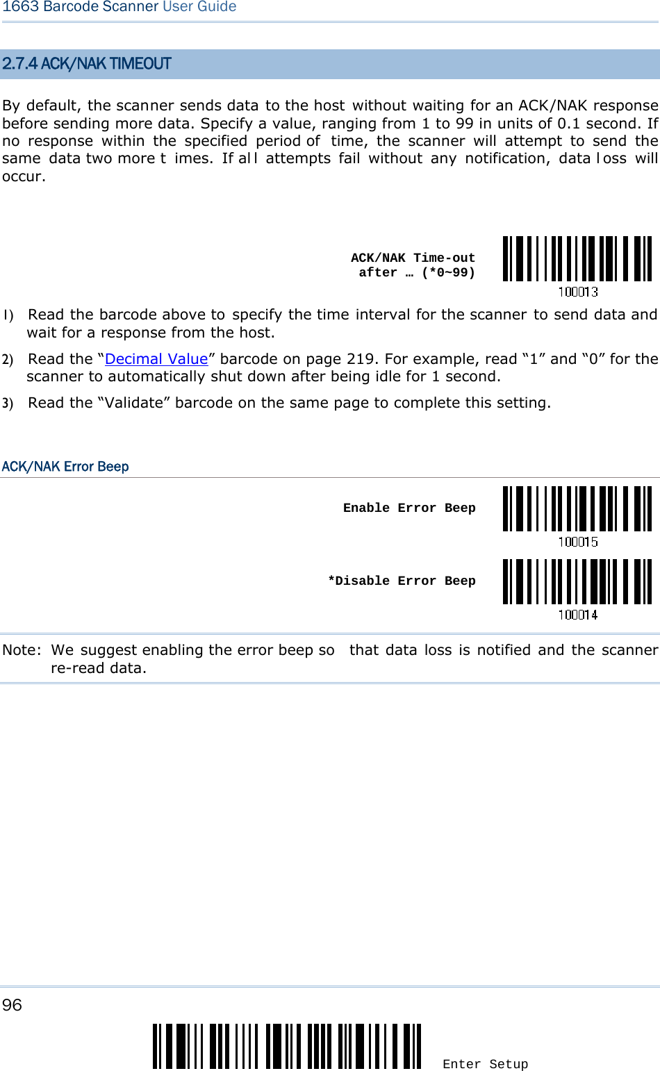 96 Enter Setup 1663 Barcode Scanner User Guide  2.7.4 ACK/NAK TIMEOUT By default, the scanner sends data to the host without waiting for an ACK/NAK response before sending more data. Specify a value, ranging from 1 to 99 in units of 0.1 second. If no response within the specified period of  time, the scanner will attempt to send the same data two more t imes. If al l attempts fail without any notification, data l oss will occur.   ACK/NAK Time-out after … (*0~99)1) Read the barcode above to specify the time interval for the scanner to send data and wait for a response from the host.             2) Read the “Decimal Value” barcode on page 219. For example, read “1” and “0” for the scanner to automatically shut down after being idle for 1 second.   3) Read the “Validate” barcode on the same page to complete this setting.  ACK/NAK Error Beep  Enable Error Beep *Disable Error BeepNote: We suggest enabling the error beep so  that data loss is notified and the scanner re-read data.         