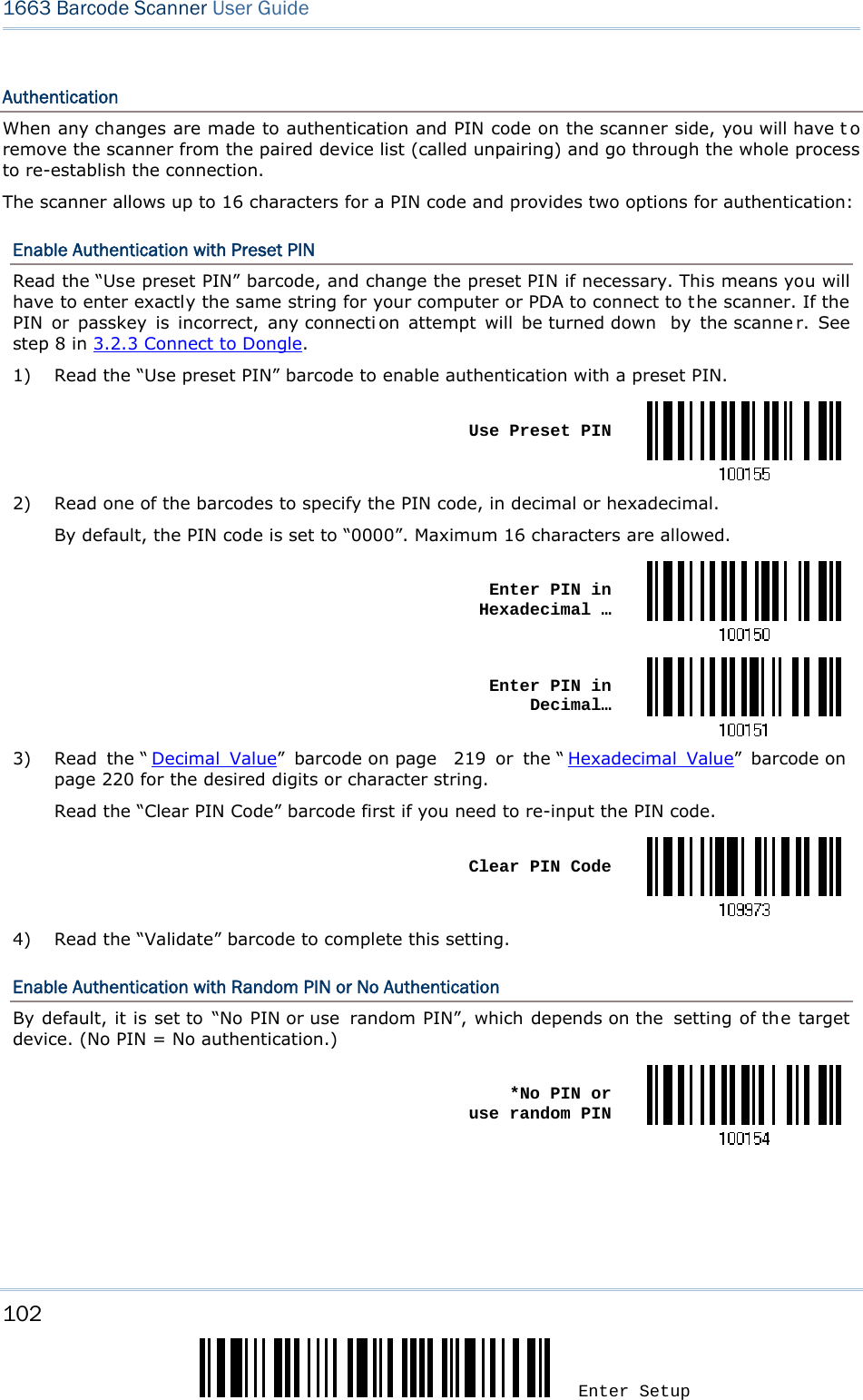 102 Enter Setup 1663 Barcode Scanner User Guide  Authentication When any changes are made to authentication and PIN code on the scanner side, you will have t o remove the scanner from the paired device list (called unpairing) and go through the whole process to re-establish the connection. The scanner allows up to 16 characters for a PIN code and provides two options for authentication: Enable Authentication with Preset PIN Read the “Use preset PIN” barcode, and change the preset PIN if necessary. This means you will have to enter exactly the same string for your computer or PDA to connect to the scanner. If the PIN or passkey is incorrect, any connecti on attempt will be turned down  by the scanne r. See step 8 in 3.2.3 Connect to Dongle. 1)  Read the “Use preset PIN” barcode to enable authentication with a preset PIN.  Use Preset PIN2)  Read one of the barcodes to specify the PIN code, in decimal or hexadecimal. By default, the PIN code is set to “0000”. Maximum 16 characters are allowed.  Enter PIN in Hexadecimal … Enter PIN in Decimal…3)  Read the “ Decimal Value” barcode on page  219 or the “ Hexadecimal Value” barcode on  page 220 for the desired digits or character string. Read the “Clear PIN Code” barcode first if you need to re-input the PIN code.  Clear PIN Code4)  Read the “Validate” barcode to complete this setting. Enable Authentication with Random PIN or No Authentication By default, it is set to “No PIN or use  random PIN”, which depends on the  setting of the target device. (No PIN = No authentication.)  *No PIN or  use random PIN     