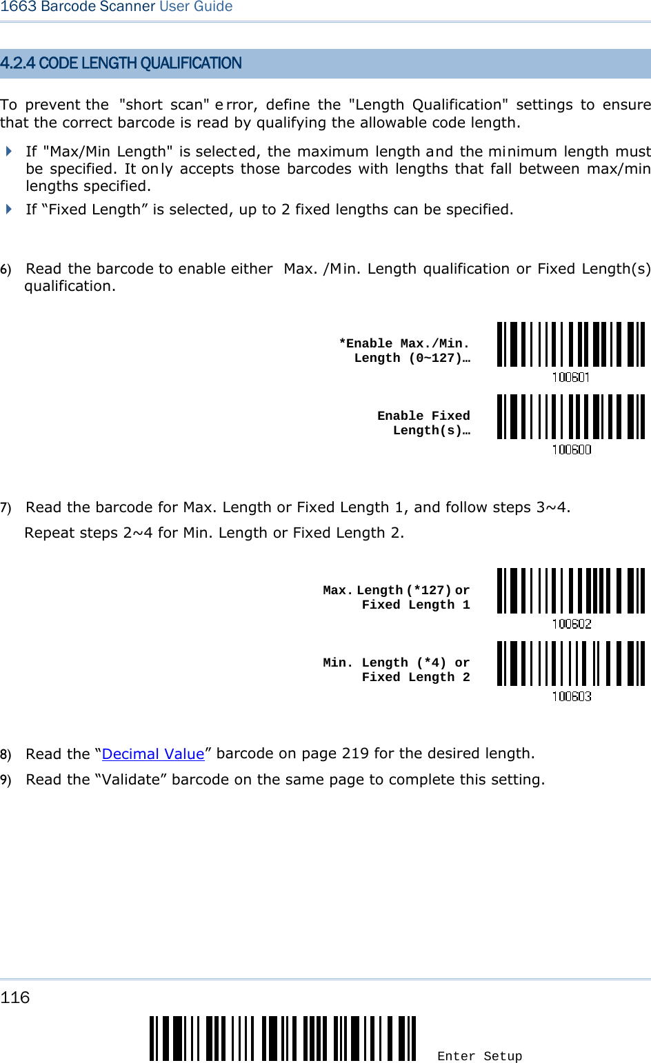 116 Enter Setup 1663 Barcode Scanner User Guide  4.2.4 CODE LENGTH QUALIFICATION To prevent the  &quot;short scan&quot; e rror, define the &quot;Length Qualification&quot; settings to ensure that the correct barcode is read by qualifying the allowable code length.  If &quot;Max/Min Length&quot; is selected, the maximum length and the minimum length must be specified. It on ly accepts those barcodes with lengths that fall between max/min lengths specified.  If “Fixed Length” is selected, up to 2 fixed lengths can be specified.  6) Read the barcode to enable either  Max. /Min. Length qualification or Fixed Length(s) qualification.   *Enable Max./Min. Length (0~127)… Enable Fixed Length(s)… 7) Read the barcode for Max. Length or Fixed Length 1, and follow steps 3~4. Repeat steps 2~4 for Min. Length or Fixed Length 2.   Max. Length (*127) or Fixed Length 1 Min. Length (*4) or Fixed Length 2 8) Read the “Decimal Value” barcode on page 219 for the desired length.   9) Read the “Validate” barcode on the same page to complete this setting.   