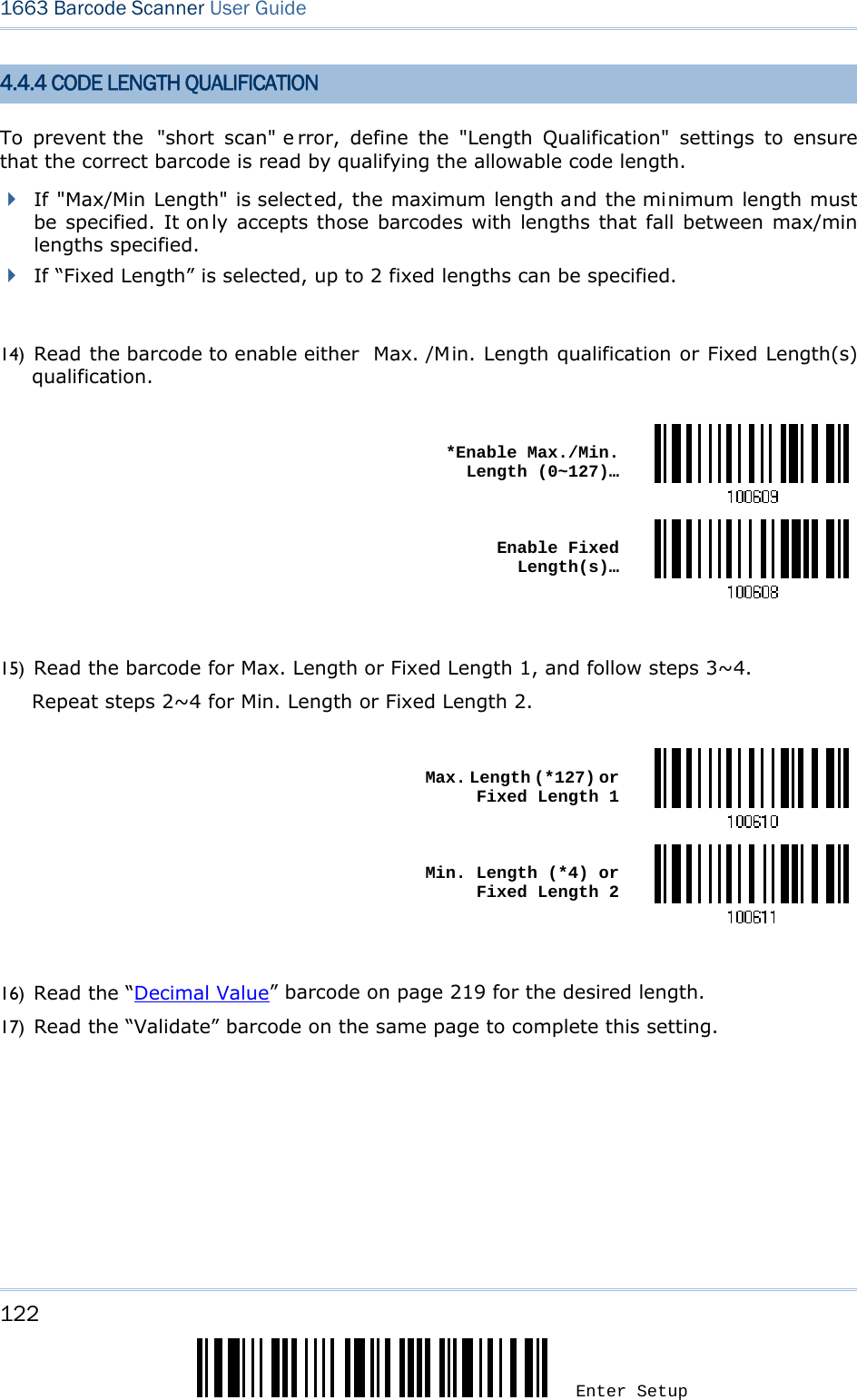 122 Enter Setup 1663 Barcode Scanner User Guide  4.4.4 CODE LENGTH QUALIFICATION To prevent the  &quot;short scan&quot; e rror, define the &quot;Length Qualification&quot; settings to ensure that the correct barcode is read by qualifying the allowable code length.  If &quot;Max/Min Length&quot; is selected, the maximum length and the minimum length must be specified. It on ly accepts those barcodes with lengths that fall between max/min lengths specified.  If “Fixed Length” is selected, up to 2 fixed lengths can be specified.  14) Read the barcode to enable either  Max. /Min. Length qualification or Fixed Length(s) qualification.   *Enable Max./Min. Length (0~127)… Enable Fixed Length(s)… 15) Read the barcode for Max. Length or Fixed Length 1, and follow steps 3~4. Repeat steps 2~4 for Min. Length or Fixed Length 2.   Max. Length (*127) or Fixed Length 1 Min. Length (*4) or Fixed Length 2 16) Read the “Decimal Value” barcode on page 219 for the desired length.   17) Read the “Validate” barcode on the same page to complete this setting.    