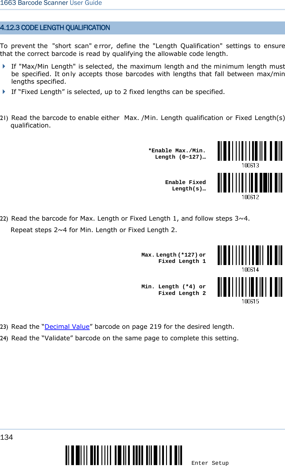 134 Enter Setup 1663 Barcode Scanner User Guide  4.12.3 CODE LENGTH QUALIFICATION To prevent the  &quot;short scan&quot; e rror, define the &quot;Length Qualification&quot; settings to ensure that the correct barcode is read by qualifying the allowable code length.    If &quot;Max/Min Length&quot; is selected, the maximum length and the minimum length must be specified. It on ly accepts those barcodes with lengths that fall between max/min lengths specified.  If “Fixed Length” is selected, up to 2 fixed lengths can be specified.  21) Read the barcode to enable either  Max. /Min. Length qualification or Fixed Length(s) qualification.   *Enable Max./Min. Length (0~127)… Enable Fixed Length(s)… 22) Read the barcode for Max. Length or Fixed Length 1, and follow steps 3~4. Repeat steps 2~4 for Min. Length or Fixed Length 2.   Max. Length (*127) or Fixed Length 1 Min. Length (*4) or Fixed Length 2 23) Read the “Decimal Value” barcode on page 219 for the desired length.   24) Read the “Validate” barcode on the same page to complete this setting. 