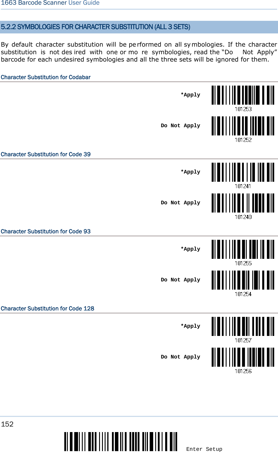 152 Enter Setup 1663 Barcode Scanner User Guide  5.2.2 SYMBOLOGIES FOR CHARACTER SUBSTITUTION (ALL 3 SETS) By default character substitution will be pe rformed on all sy mbologies. If the character substitution is not des ired with one or mo re symbologies, read the “Do  Not Apply” barcode for each undesired symbologies and all the three sets will be ignored for them. Character Substitution for Codabar  *Apply Do Not ApplyCharacter Substitution for Code 39  *Apply Do Not ApplyCharacter Substitution for Code 93  *Apply Do Not ApplyCharacter Substitution for Code 128  *Apply Do Not Apply   