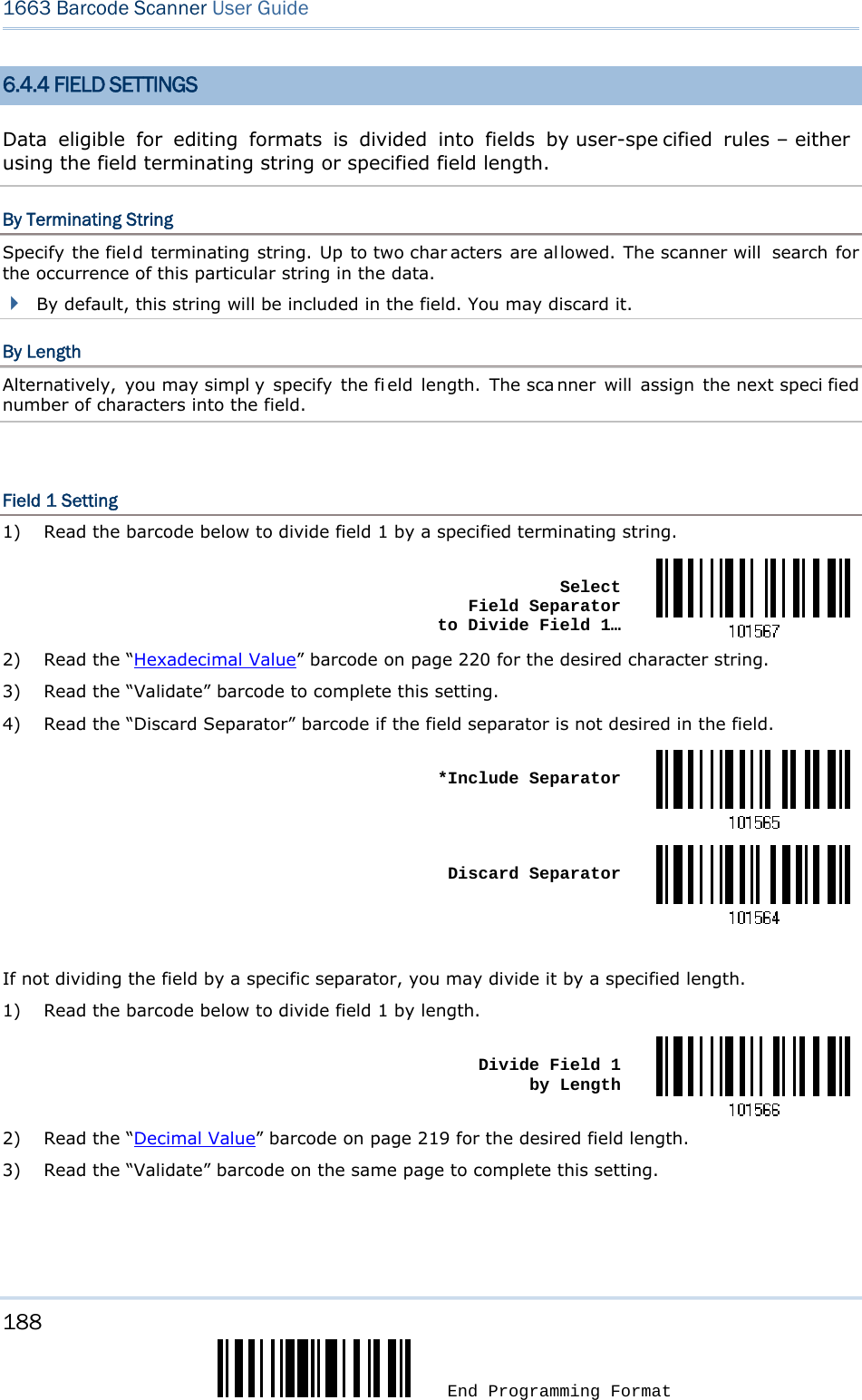 188  End Programming Format 1663 Barcode Scanner User Guide  6.4.4 FIELD SETTINGS Data eligible for editing formats is divided into fields by user-spe cified rules – either  using the field terminating string or specified field length. By Terminating String Specify the field terminating string. Up to two char acters are allowed. The scanner will  search for the occurrence of this particular string in the data.    By default, this string will be included in the field. You may discard it. By Length Alternatively, you may simpl y specify the fi eld length. The sca nner will assign the next speci fied number of characters into the field.  Field 1 Setting 1)  Read the barcode below to divide field 1 by a specified terminating string.  Select  Field Separator  to Divide Field 1…2)  Read the “Hexadecimal Value” barcode on page 220 for the desired character string. 3)  Read the “Validate” barcode to complete this setting. 4)  Read the “Discard Separator” barcode if the field separator is not desired in the field.  *Include Separator Discard Separator If not dividing the field by a specific separator, you may divide it by a specified length. 1)  Read the barcode below to divide field 1 by length.  Divide Field 1  by Length2)  Read the “Decimal Value” barcode on page 219 for the desired field length. 3)  Read the “Validate” barcode on the same page to complete this setting.   
