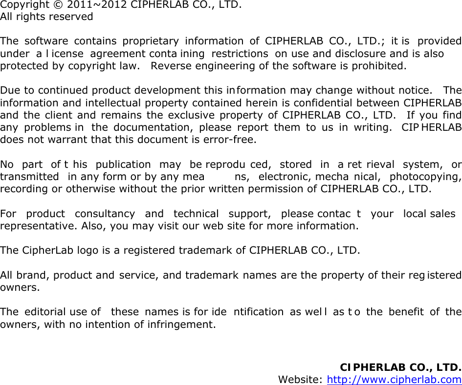  Copyright © 2011~2012 CIPHERLAB CO., LTD. All rights reserved The software contains proprietary information of CIPHERLAB CO., LTD.; it is  provided under a l icense agreement conta ining restrictions on use and disclosure and is also protected by copyright law.    Reverse engineering of the software is prohibited. Due to continued product development this information may change without notice.   The information and intellectual property contained herein is confidential between CIPHERLAB and the client and remains the exclusive property of CIPHERLAB CO., LTD.  If you find any problems in  the documentation, please report them to us in writing.  CIP HERLAB does not warrant that this document is error-free. No part of t his publication may be reprodu ced, stored in a ret rieval system, or transmitted in any form or by any mea ns, electronic, mecha nical, photocopying, recording or otherwise without the prior written permission of CIPHERLAB CO., LTD. For product consultancy and technical support, please contac t your local sales  representative. Also, you may visit our web site for more information. The CipherLab logo is a registered trademark of CIPHERLAB CO., LTD.  All brand, product and service, and trademark names are the property of their reg istered owners. The editorial use of  these names is for ide ntification as wel l as t o the benefit of the owners, with no intention of infringement.   CIPHERLAB CO., LTD.  Website: http://www.cipherlab.com                 