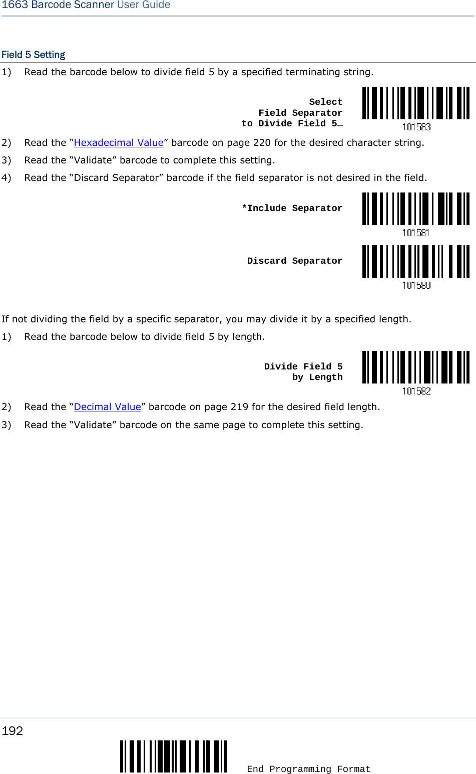 192  End Programming Format 1663 Barcode Scanner User Guide  Field 5 Setting 1)  Read the barcode below to divide field 5 by a specified terminating string.  Select  Field Separator  to Divide Field 5…2)  Read the “Hexadecimal Value” barcode on page 220 for the desired character string. 3)  Read the “Validate” barcode to complete this setting. 4)  Read the “Discard Separator” barcode if the field separator is not desired in the field.  *Include Separator Discard Separator If not dividing the field by a specific separator, you may divide it by a specified length. 1)  Read the barcode below to divide field 5 by length.  Divide Field 5  by Length2)  Read the “Decimal Value” barcode on page 219 for the desired field length. 3)  Read the “Validate” barcode on the same page to complete this setting.         