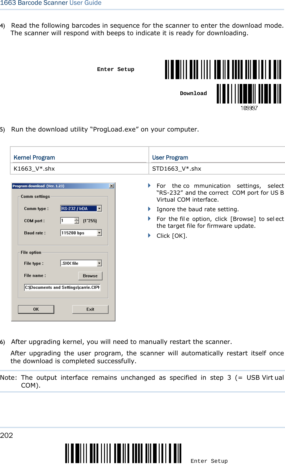202 Enter Setup 1663 Barcode Scanner User Guide  4) Read the following barcodes in sequence for the scanner to enter the download mode. The scanner will respond with beeps to indicate it is ready for downloading.   Enter SetupDownload 5) Run the download utility “ProgLoad.exe” on your computer.    Kernel Program  User Program K1663_V*.shx STD1663_V*.shx         For the co mmunication settings, select “RS-232” and the correct  COM port for US B Virtual COM interface.  Ignore the baud rate setting.  For the fil e option, click [Browse] to sel ect the target file for firmware update.    Click [OK].    6) After upgrading kernel, you will need to manually restart the scanner.           After upgrading the user program, the scanner will automatically restart itself once the download is completed successfully.   Note: The output interface remains unchanged as specified in step 3 (= USB Virt ual COM).     